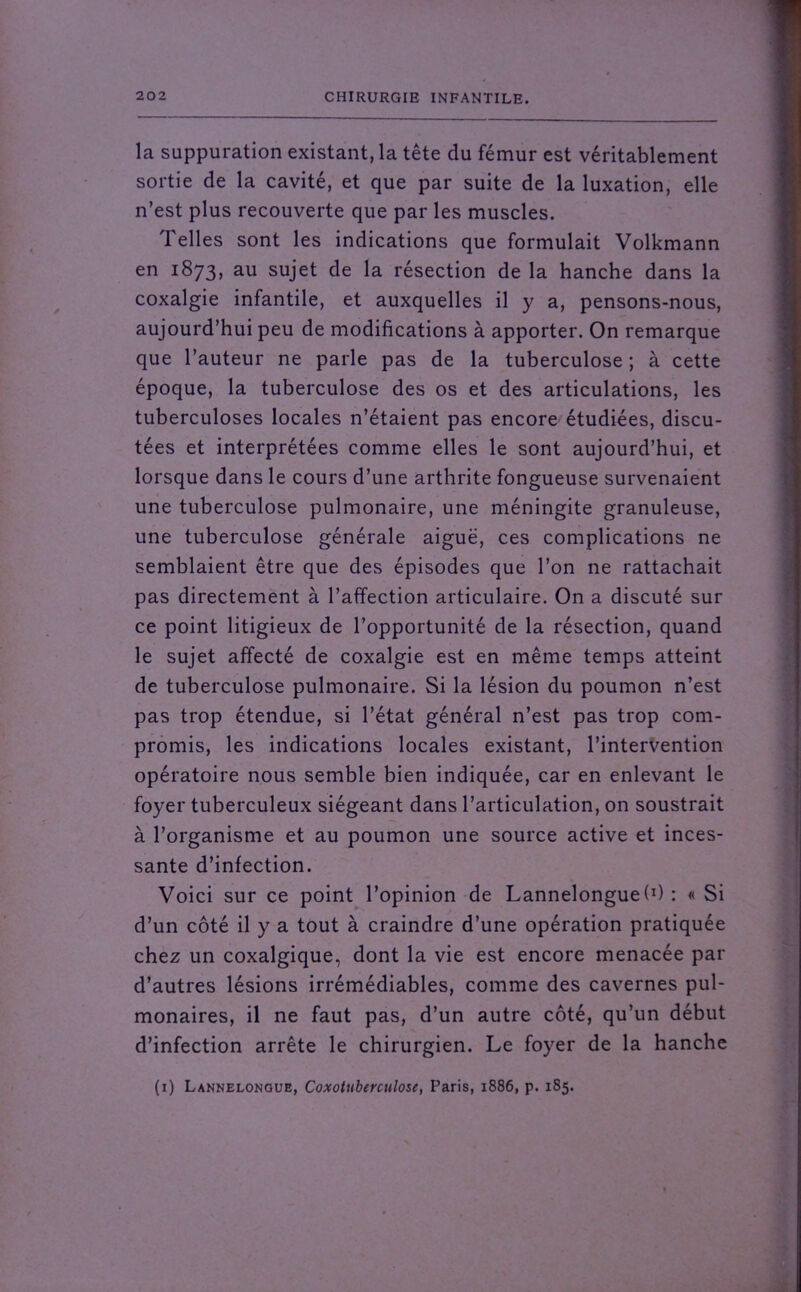 la suppuration existant, la tête du fémur est véritablement sortie de la cavité, et que par suite de la luxation, elle n’est plus recouverte que par les muscles. 1 elles sont les indications que formulait Volkmann en 1873, au sujet de la résection de la hanche dans la coxalgie infantile, et auxquelles il y a, pensons-nous, aujourd’hui peu de modifications à apporter. On remarque que l’auteur ne parle pas de la tuberculose ; à cette époque, la tuberculose des os et des articulations, les tuberculoses locales n’étaient pas encore étudiées, discu- tées et interprétées comme elles le sont aujourd’hui, et lorsque dans le cours d’une arthrite fongueuse survenaient une tuberculose pulmonaire, une méningite granuleuse, une tuberculose générale aiguë, ces complications ne semblaient être que des épisodes que l’on ne rattachait pas directement à l’affection articulaire. On a discuté sur ce point litigieux de l’opportunité de la résection, quand le sujet affecté de coxalgie est en même temps atteint de tuberculose pulmonaire. Si la lésion du poumon n’est pas trop étendue, si l’état général n’est pas trop com- promis, les indications locales existant, l’intervention opératoire nous semble bien indiquée, car en enlevant le foyer tuberculeux siégeant dans l’articulation, on soustrait à l’organisme et au poumon une source active et inces- sante d’infection. Voici sur ce point l’opinion de Lannelonguef1) : « Si d’un côté il y a tout à craindre d’une opération pratiquée chez un coxalgique, dont la vie est encore menacée par d’autres lésions irrémédiables, comme des cavernes pul- monaires, il ne faut pas, d’un autre côté, qu’un début d’infection arrête le chirurgien. Le foyer de la hanche (1) Lannelongue, Coxottiberculose, Paris, 1886, p. 185.