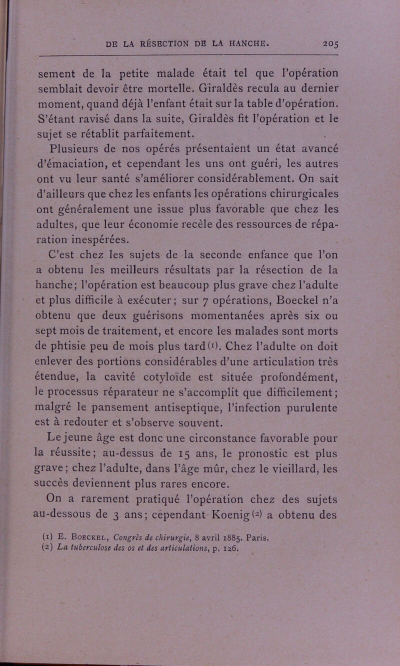 sement de la petite malade était tel que l’opération semblait devoir être mortelle. Giraldès recula au dernier moment, quand déjà l’enfant était sur la table d’opération. S’étant ravisé dans la suite, Giraldès fit l’opération et le sujet se rétablit parfaitement. Plusieurs de nos opérés présentaient un état avancé d’émaciation, et cependant les uns ont guéri, les autres ont vu leur santé s’améliorer considérablement. On sait d’ailleurs que chez les enfants les opérations chirurgicales ont généralement une issue plus favorable que chez les adultes, que leur économie recèle des ressources de répa- ration inespérées. C’est chez les sujets de la seconde enfance que l’on a obtenu les meilleurs résultats par la résection de la hanche; l’opération est beaucoup plus grave chez l’adulte et plus difficile à exécuter; sur 7 opérations, Boeckel n’a obtenu que deux guérisons momentanées après six ou sept mois de traitement, et encore les malades sont morts de phtisie peu de mois plus tard(I). Chez l’adulte on doit enlever des portions considérables d’une articulation très étendue, la cavité cotyloïde est située profondément, le processus réparateur ne s’accomplit que difficilement; malgré le pansement antiseptique, l’infection purulente est à redouter et s’observe souvent. Lejeune âge est donc une circonstance favorable pour la réussite; au-dessus de 15 ans, le pronostic est plus grave; chez l’adulte, dans l’âge mûr, chez le vieillard, les succès deviennent plus rares encore. On a rarement pratiqué l’opération chez des sujets au-dessous de 3 ans; cependant Koenig(2) a obtenu des (1) E. Boeckel, Congrès de chirurgie, 8 avril 1885. Paris. (2) La tuberculose des os et des articulations, p. 126.