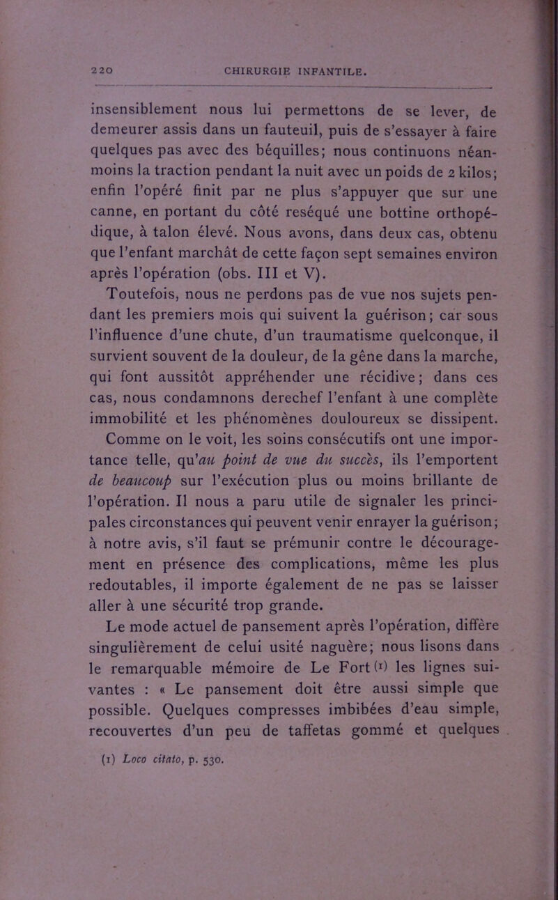 insensiblement nous lui permettons de se lever, de demeurer assis dans un fauteuil, puis de s’essayer à faire quelques pas avec des béquilles; nous continuons néan- moins la traction pendant la nuit avec un poids de 2 kilos; enfin l’opéré finit par ne plus s’appuyer que sur une canne, en portant du côté réséqué une bottine orthopé- dique, à talon élevé. Nous avons, dans deux cas, obtenu que l’enfant marchât de cette façon sept semaines environ après l’opération (obs. III et V). Toutefois, nous ne perdons pas de vue nos sujets pen- dant les premiers mois qui suivent la guérison; car sous l’influence d’une chute, d’un traumatisme quelconque, il survient souvent de la douleur, de la gêne dans la marche, qui font aussitôt appréhender une récidive ; dans ces cas, nous condamnons derechef l’enfant à une complète immobilité et les phénomènes douloureux se dissipent. Comme on le voit, les soins consécutifs ont une impor- tance telle, qu'au point de vue du succès, ils l’emportent de beaucoup sur l’exécution plus ou moins brillante de l’opération. Il nous a paru utile de signaler les princi- pales circonstances qui peuvent venir enrayer la guérison; à notre avis, s’il faut se prémunir contre le décourage- ment en présence des complications, même les plus redoutables, il importe également de ne pas se laisser aller à une sécurité trop grande. Le mode actuel de pansement après l’opération, diffère singulièrement de celui usité naguère; nous lisons dans le remarquable mémoire de Le Fortf1) les lignes sui- vantes : « Le pansement doit être aussi simple que possible. Quelques compresses imbibées d’eau simple, recouvertes d’un peu de taffetas gommé et quelques