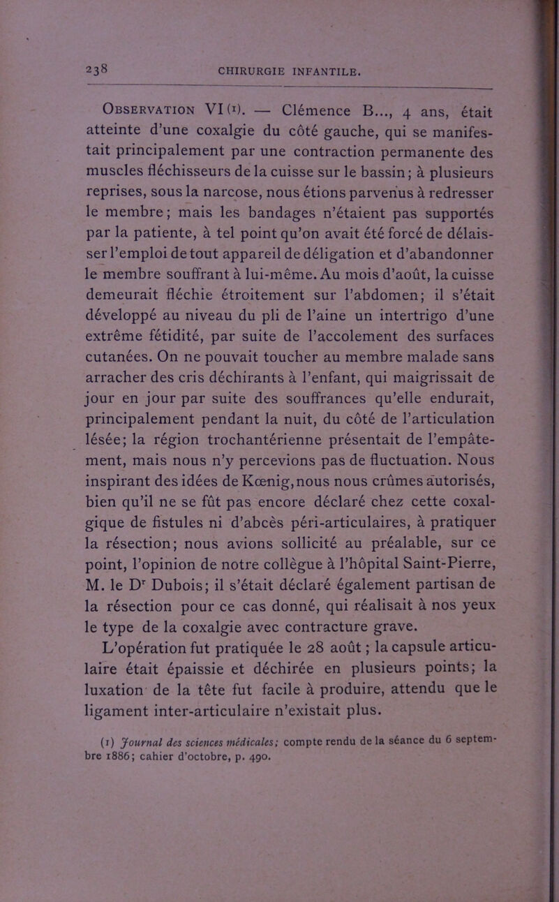 Observation VI (*). — Clémence B..., 4 ans, était atteinte d’une coxalgie du côté gauche, qui se manifes- tait principalement par une contraction permanente des muscles fléchisseurs de la cuisse sur le bassin ; à plusieurs reprises, sous la narcose, nous étions parvenus à redresser le membre ; mais les bandages n’étaient pas supportés par la patiente, à tel point qu’on avait été forcé de délais- ser l’emploi de tout appareil de déligation et d’abandonner le membre souffrant à lui-même. Au mois d’août, la cuisse demeurait fléchie étroitement sur l’abdomen; il s’était développé au niveau du pli de l’aine un intertrigo d’une extrême fétidité, par suite de Paccolement des surfaces cutanées. On ne pouvait toucher au membre malade sans arracher des cris déchirants à l’enfant, qui maigrissait de jour en jour par suite des souffrances qu’elle endurait, principalement pendant la nuit, du côté de l’articulation lésée; la région trochantérienne présentait de l’empâte- ment, mais nous n’y percevions pas de fluctuation. Nous inspirant des idées de Kœnig,nous nous crûmes autorisés, bien qu’il ne se fût pas encore déclaré chez cette coxal- gique de fistules ni d’abcès péri-articulaires, à pratiquer la résection; nous avions sollicité au préalable, sur ce point, l’opinion de notre collègue à l’hôpital Saint-Pierre, M. le Dr Dubois; il s’était déclaré également partisan de la résection pour ce cas donné, qui réalisait à nos yeux le type de la coxalgie avec contracture grave. L’opération fut pratiquée le 28 août ; la capsule articu- laire était épaissie et déchirée en plusieurs points; la luxation de la tête fut facile à produire, attendu que le ligament inter-articulaire n’existait plus. (1) Journal des sciences médicales; compte rendu de la séance du 6 septem- bre 1886; cahier d’octobre, p. 490.