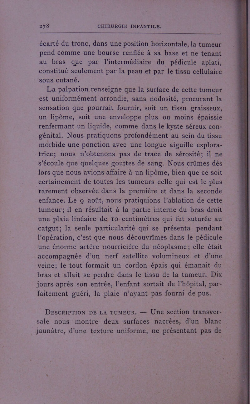 écarté du tronc, dans une position horizontale, la tumeur pend comme une bourse renflée à sa base et ne tenant au bras que par l’intermédiaire du pédicule aplati, constitué seulement par la peau et par le tissu cellulaire sous cutané. La palpation renseigne que la surface de cette tumeur est uniformément arrondie, sans nodosité, procurant la sensation que pourrait fournir, soit un tissu graisseux, un lipome, soit une enveloppe plus ou moins épaissie renfermant un liquide, comme dans le kyste séreux con- génital. Nous pratiquons profondément au sein du tissu morbide une ponction avec une longue aiguille explora- trice; nous n’obtenons pas de trace de sérosité; il ne s’écoule que quelques gouttes de sang. Nous crûmes dès lors que nous avions affaire à un lipome, bien que ce soit certainement de toutes les tumeurs celle qui est le plus rarement observée dans la première et dans la seconde enfance. Le g août, nous pratiquions l’ablation de cette tumeur; il en résultait à la partie interne du bras droit une plaie linéaire de 10 centimètres qui fut suturée au catgut; la seule particularité qui se présenta pendant l’opération, c’est que nous découvrîmes dans le pédicule une énorme artère nourricière du néoplasme ; elle était accompagnée d’un nerf satellite volumineux et d’une veine; le tout formait un cordon épais qui émanait du bras et allait se perdre dans le tissu de la tumeur. Dix jours après son entrée, l'enfant sortait de l’hôpital, par- faitement guéri, la plaie n’ayant pas fourni de pus. Description de la tumeur. — Une section transver- sale nous montre deux surfaces nacrées, d’un blanc jaunâtre, d’une texture uniforme, ne présentant pas de