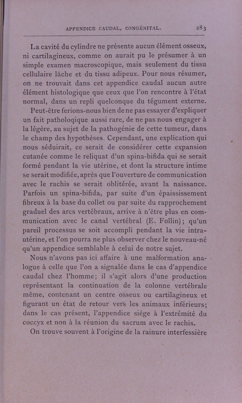 La cavité du cylindre ne présente aucun élément osseux, ni cartilagineux, comme on aurait pu le présumer à un simple examen macroscopique, mais seulement du tissu cellulaire lâche et du tissu adipeux. Pour nous résumer, on ne trouvait dans cet appendice caudal aucun autre élément histologique que ceux que l’on rencontre à l’état normal, dans un repli quelconque du tégument externe. Peut-être ferions-nous bien de ne pas essayer d’expliquer un fait patholoqique aussi rare, de ne pas nous engager à la légère, au sujet de la pathogénie de cette tumeur, dans le champ des hypothèses. Cependant, une explication qui nous séduirait, ce serait de considérer cette expansion cutanée comme le reliquat d’un spina-bifida qui se serait formé pendant la vie utérine, et dont la structure intime se serait modifiée, après que l’ouverture de communication avec le rachis se serait oblitérée, avant la naissance. Parfois un spina-bifida, par suite d’un épaississement fibreux à la base du collet ou par suite du rapprochement graduel des arcs vertébraux, arrive à n’être plus en com- munication avec le canal vertébral (E. Follin) ; qu’un pareil processus se soit accompli pendant la vie intra- utérine, et l’on pourra ne plus observer chez le nouveau-né qu’un appendice semblable à celui de notre sujet. Nous n’avons pas ici affaire à une malformation ana- • logue à celle que l’on a signalée dans le cas d’appendice caudal chez l’homme; il s’agit alors d’une production représentant la continuation de la colonne vertébrale même, contenant un centre osseux ou cartilagineux et figurant un état de retour vers les animaux inférieurs; dans le cas présent, l’appendice siège à l’extrémité du coccyx et non à la réunion du sacrum avec le rachis. On trouve souvent à l’origine de la rainure interfessière