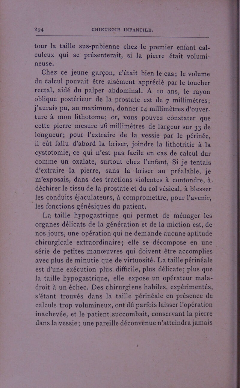 tour la taille sus-pubienne chez le premier enfant cal- culeux qui se présenterait, si la pierre était volumi- neuse. Chez ce jeune garçon, c’était bien le cas; le volume du calcul pouvait être aisément apprécié par le toucher rectal, aidé du palper abdominal. A io ans, le rayon oblique postérieur de la prostate est de 7 millimètres; j’aurais pu, au maximum, donner 14 millimètres d’ouver- ture à mon lithotome; or, vous pouvez constater que cette pierre mesure 26 millimètres de largeur sur 33 de longueur; pour l’extraire de la vessie par le périnée, il eût fallu d’abord la briser, joindre la lithotritie à la cystotomie, ce qui n’est pas facile en cas de calcul dur comme un oxalate, surtout chez l’enfant, Si je tentais d’extraire la pierre, sans la briser au préalable, je m’exposais, dans des tractions violentes à contondre, à déchirer le tissu de la prostate et du col vésical, à blesser les conduits éjaculateurs, à compromettre, pour l’avenir, les fonctions génésiques du patient. La taille hypogastrique qui permet de ménager les organes délicats de la génération et de la miction est, de nos jours, une opération qui ne demande aucune aptitude chirurgicale extraordinaire; elle se décompose en une série de petites manœuvres qui doivent être accomplies avec plus de minutie que de virtuosité. La taille périnéale est d’une exécution plus difficile, plus délicate; plus que la taille hypogastrique, elle expose un opérateur mala- droit à un échec. Des chirurgiens habiles, expérimentés, s’étant trouvés dans la taille périnéale en présence de calculs trop volumineux, ont dû parfois laisser l’opération inachevée, et le patient succombait, conservant la pierre dans la vessie ; une pareille déconvenue n’atteindra jamais