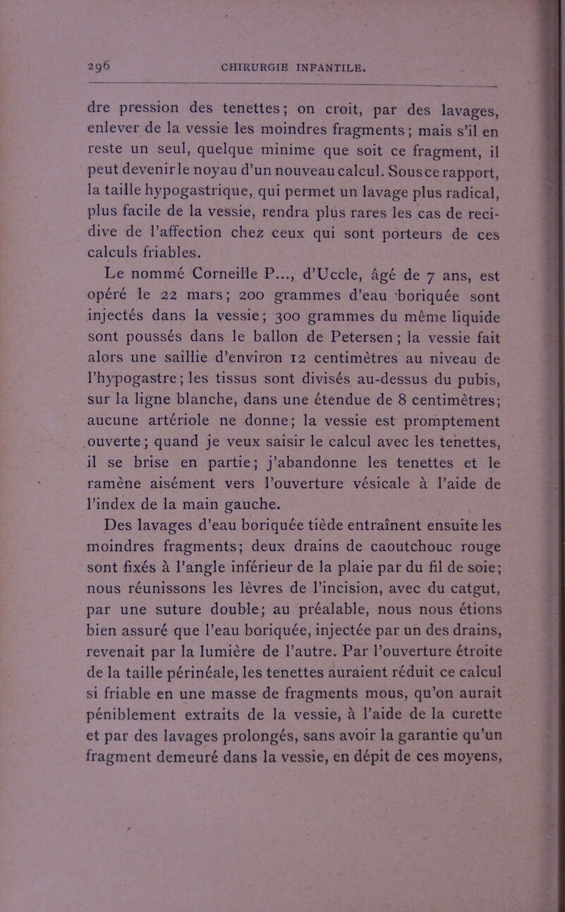 dre pression des tenettes ; on croit, par des lavages, enlever de la vessie les moindres fragments; mais s’il en reste un seul, quelque minime que soit ce fragment, il peut devenirle noyau d’un nouveau calcul. Sousce rapport, la taille hypogastrique, qui permet un lavage plus radical, plus facile de la vessie, rendra plus rares les cas de réci- divé de l’affection chez ceux qui sont porteurs de ces calculs friables. Le nommé Corneille P..., d’Uccle, âgé de 7 ans, est opéré le 22 mars; 200 grammes d’eau ‘boriquée sont injectés dans la vessie; 300 grammes du même liquide sont poussés dans le ballon de Petersen ; la vessie fait alors une saillie d’environ 12 centimètres au niveau de l’hypogastre ; les tissus sont divisés au-dessus du pubis, sur la ligne blanche, dans une étendue de 8 centimètres; aucune artériole ne donne; la vessie est promptement ouverte; quand je veux saisir le calcul avec les tenettes, il se brise en partie; j’abandonne les tenettes et le ramène aisément vers l’ouverture vésicale à l’aide de l’index de la main gauche. Des lavages d’eau boriquée tiède entraînent ensuite les moindres fragments; deux drains de caoutchouc rouge sont fixés à l’angle inférieur de la plaie par du fil de soie; nous réunissons les lèvres de l’incision, avec du catgut, par une suture double; au préalable, nous nous étions bien assuré que l’eau boriquée, injectée par un des drains, revenait par la lumière de l’autre. Par l’ouverture étroite de la taille périnéale, les tenettes auraient réduit ce calcul si friable en une masse de fragments mous, qu’on aurait péniblement extraits de la vessie, à l’aide de la curette et par des lavages prolongés, sans avoir la garantie qu’un fragment demeuré dans la vessie, en dépit de ces moyens,