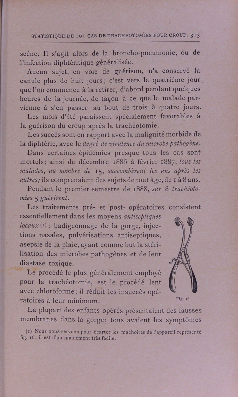 scène. Il s’agit alors de la broncho-pneumonie, ou de l’infection diphtéritique généralisée. Aucun sujet, en voie de guérison, n’a conservé la canule plus de huit jours; c’est vers le quatrième jour que l’on commence à la retirer, d’abord pendant quelques heures de la journée, de façon à ce que le malade par- vienne à s’en passer au bout de trois à quatre jours. Les mois d’été paraissent spécialement favorables à la guérison du croup après la trachéotomie. Les succès sont en rapport avec la malignité morbide de la diphtérie, avec le degré de virulence du microbe pathogène. Dans certaines épidémies presque tous les cas sont mortels; ainsi de décembre 1886 à février 1887, tous les malades, au nombre de 15, succombèrent les uns après les autres; ils comprenaient des sujets de tout âge, de 1 à 8 ans. Pendant le premier semestre de 1888, sur 8 trachéoto- mies 5 guérirent. Les traitements pré- et post- opératoires consistent essentiellement dans les moyens antiseptiques locaux (0 ; badigeonnage de la gorge, injec- tions nasales, pulvérisations antiseptiques, asepsie de la plaie, ayant comme but la stéri- lisation des microbes pathogènes et de leur diastase toxique. Le procédé le plus généralement employé pour la trachéotomie, est le procédé lent avec chloroforme; il réduit les insuccès opé- ratoires à leur minimum. La plupart des enfants opérés présentaient des fausses membranes dans la gorge; tous avaient les symptômes (1) Nous nous servons pour écarter les mâchoires de l’appareil représenté fig. 16; il est d’un maniement très facile.