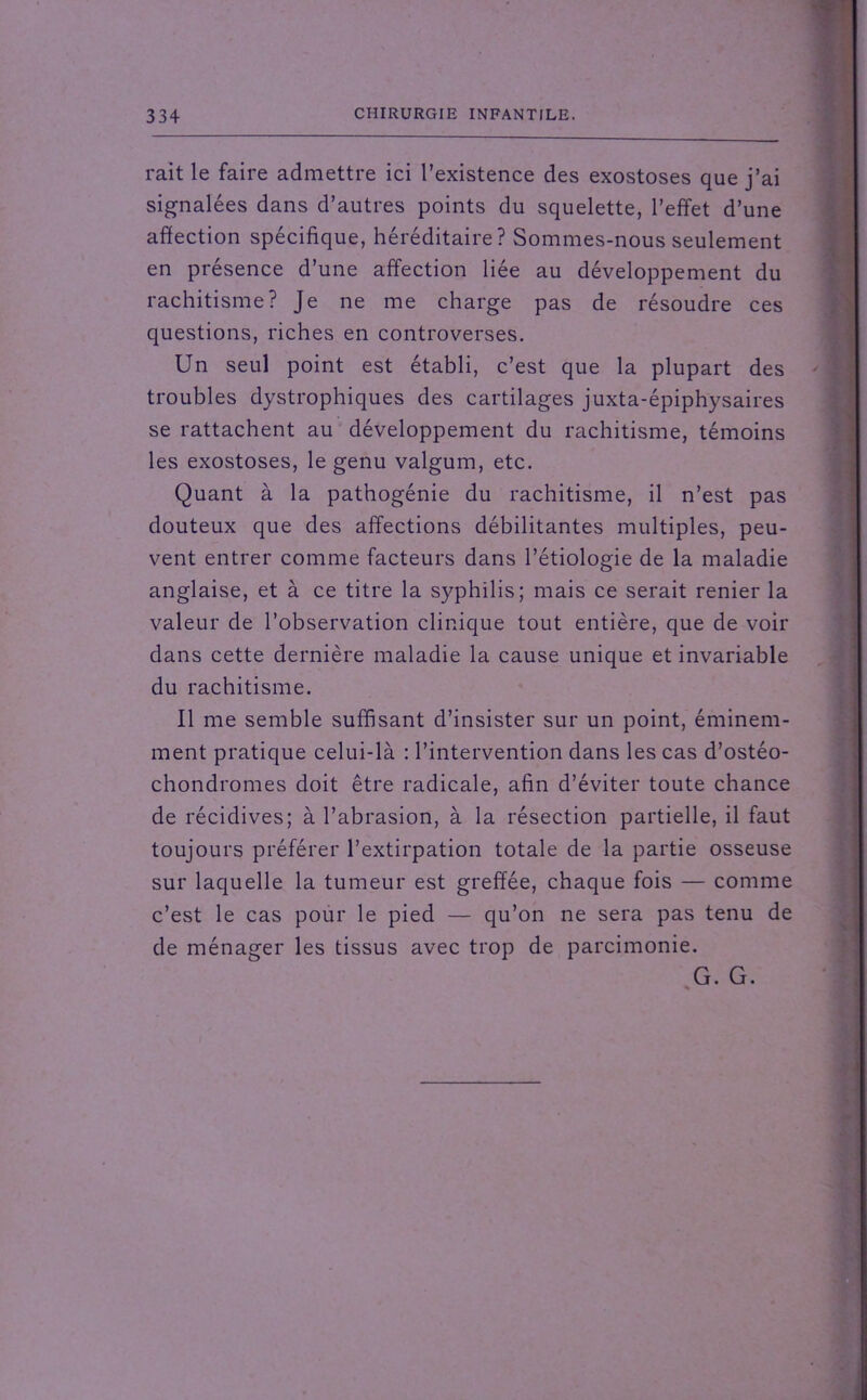 rait le faire admettre ici l’existence des exostoses que j’ai signalées dans d’autres points du squelette, l’effet d’une affection spécifique, héréditaire? Sommes-nous seulement en présence d’une affection liée au développement du rachitisme? Je ne me charge pas de résoudre ces questions, riches en controverses. Un seul point est établi, c’est que la plupart des troubles dystrophiques des cartilages juxta-épiphysaires se rattachent au développement du rachitisme, témoins les exostoses, le genu valgum, etc. Quant à la pathogénie du rachitisme, il n’est pas douteux que des affections débilitantes multiples, peu- vent entrer comme facteurs dans l’étiologie de la maladie anglaise, et à ce titre la syphilis; mais ce serait renier la valeur de l’observation clinique tout entière, que de voir dans cette dernière maladie la cause unique et invariable du rachitisme. Il me semble suffisant d’insister sur un point, éminem- ment pratique celui-là : l’intervention dans les cas d’ostéo- chondromes doit être radicale, afin d’éviter toute chance de récidives; à l’abrasion, à la résection partielle, il faut toujours préférer l’extirpation totale de la partie osseuse sur laquelle la tumeur est greffée, chaque fois — comme c’est le cas pour le pied — qu’on ne sera pas tenu de de ménager les tissus avec trop de parcimonie. G. G. %