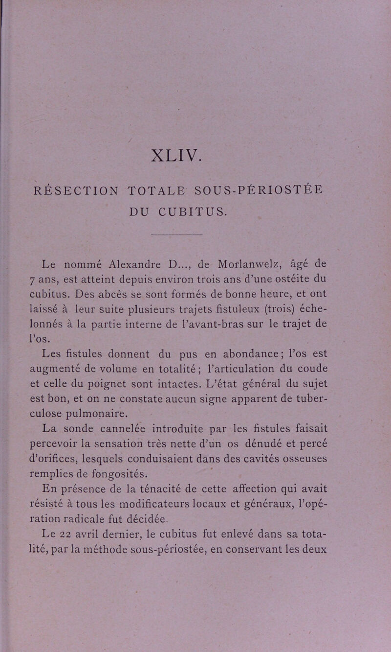 XLIV. RÉSECTION TOTALE SOUS-PÉRIOSTÉE DU CUBITUS. Le nommé Alexandre D..., de Morlanwelz, âgé de 7 ans, est atteint depuis environ trois ans d’une ostéite du cubitus. Des abcès se sont formés de bonne heure, et ont laissé à leur suite plusieurs trajets fistuleux (trois) éche- lonnés à la partie interne de l’avant-bras sur le trajet de l’os. Les fistules donnent du pus en abondance; l’os est augmenté de volume en totalité; l’articulation du coude et celle du poignet sont intactes. L’état général du sujet est bon, et on ne constate aucun signe apparent de tuber- culose pulmonaire. La sonde cannelée introduite par les fistules faisait percevoir la sensation très nette d’un os dénudé et percé d’orifices, lesquels conduisaient dans des cavités osseuses remplies de fongosités. En présence de la ténacité de cette affection qui avait résisté à tous les modificateurs locaux et généraux, l’opé- ration radicale fut décidée. Le 22 avril dernier, le cubitus fut enlevé dans sa tota- lité, par la méthode sous-périostée, en conservant les deux