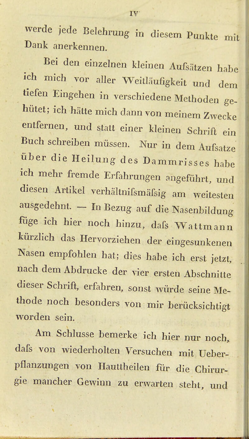 werde jede Belehrung in diesem Punkte mit Dank anerkennen. Bei den einzelnen kleinen Aufsätzen habe ich mich vor aller Weitläufigkeit und dem tiefen Eingehen in verschiedene Methoden ge- hütet; ich hätte mich dann von meinem Zwecke entfernen, und statt einer kleinen Schrift ein Buch schreiben müssen. Nur in dem Aufsatze über die Heilung des Dammrisses habe ich mehr fremde Erfahrungen angeführt, und diesen Artikel verhältnifsmäfsig am weitesten ausgedehnt. - In Bezug auf die Nasenbildung füge ich hier noch hinzu, dafs Wattmann kürzlich das Hervorziehen der eingesunkenen Nasen empfohlen hat; dies habe ich erst jetzt, nach dem Abdrucke der vier ersten Abschnitte dieser Schrift, erfahren, sonst würde seine Me- thode noch besonders von mir berücksichtigt worden sein. Am Schlüsse bemerke ich hier nur noch, dafs von wiederholten Versuchen mit Ueber- pflanzungen von Hauttheilen für die Ghirur- gie mancher Gewinn zu erwarten steht, und