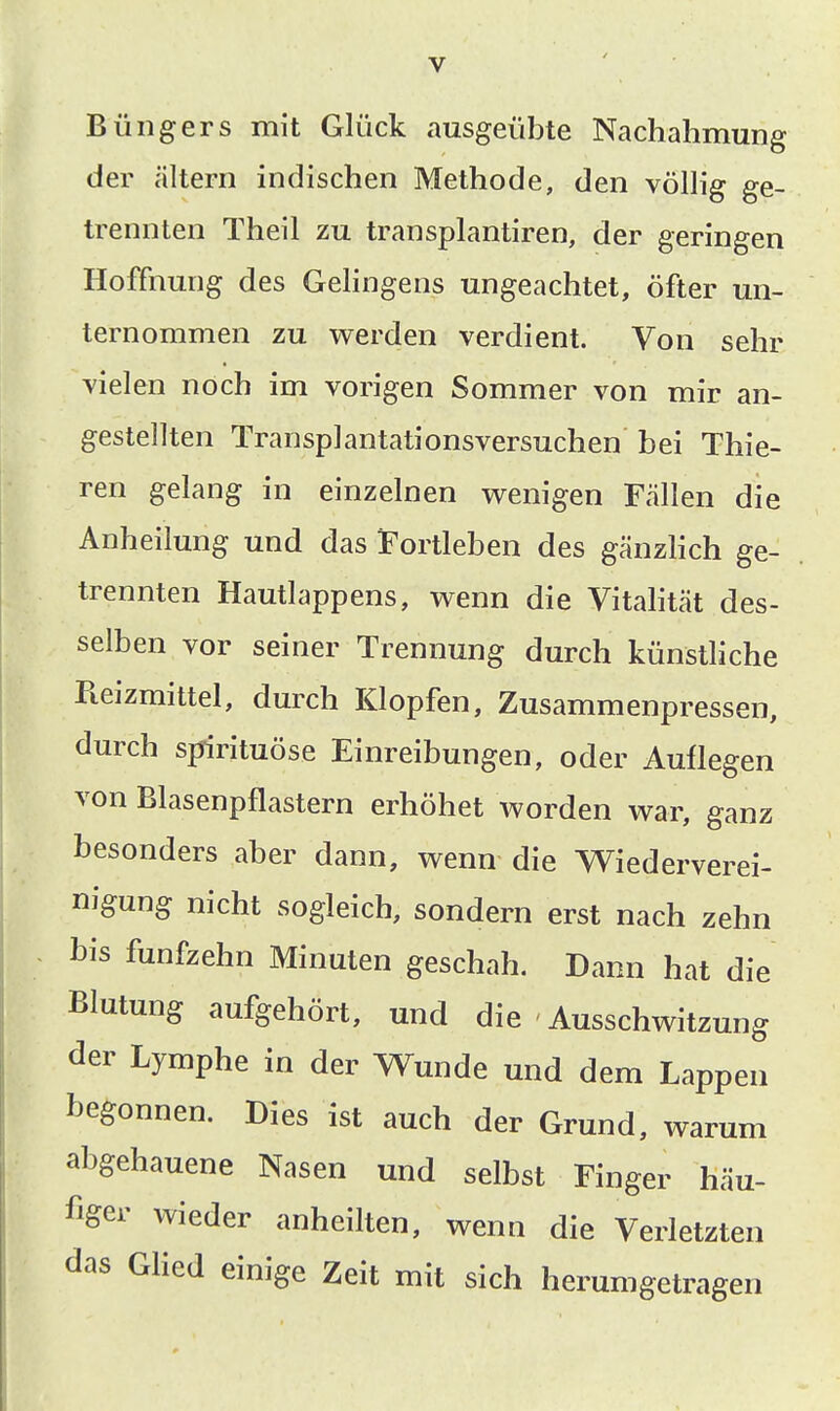 Büngers mit Glück ausgeübte Nachahmung der altern indischen Methode, den völlig ge- trennten Theil zu transplantiren, der geringen Hoffnung des Gelingens ungeachtet, öfter un- ternommen zu werden verdient. Von sehr vielen noch im vorigen Sommer von mir an- gestellten Transplantationsversuchen bei Thie- ren gelang in einzelnen wenigen Fällen die Anheilung und das Fortleben des gänzHch ge- trennten Hautlappens, wenn die Vitahtät des- selben vor seiner Trennung durch künstliche Reizmittel, durch Klopfen, Zusammenpressen, durch spirituöse Einreibungen, oder Auflegen von Blasenpflastern erhöhet worden war, ganz besonders aber dann, wenn die Wiederverei- nigung nicht sogleich, sondern erst nach zehn bis fünfzehn Minuten geschah. Dann hat die Blutung aufgehört, und die Ausschwitzung der Lymphe in der Wunde und dem Lappen begonnen. Dies ist auch der Grund, warum abgehauene Nasen und selbst Finger häu- figer wieder anheilten, wenn die Verletzten das GHed einige Zeit mit sich herumgetragen