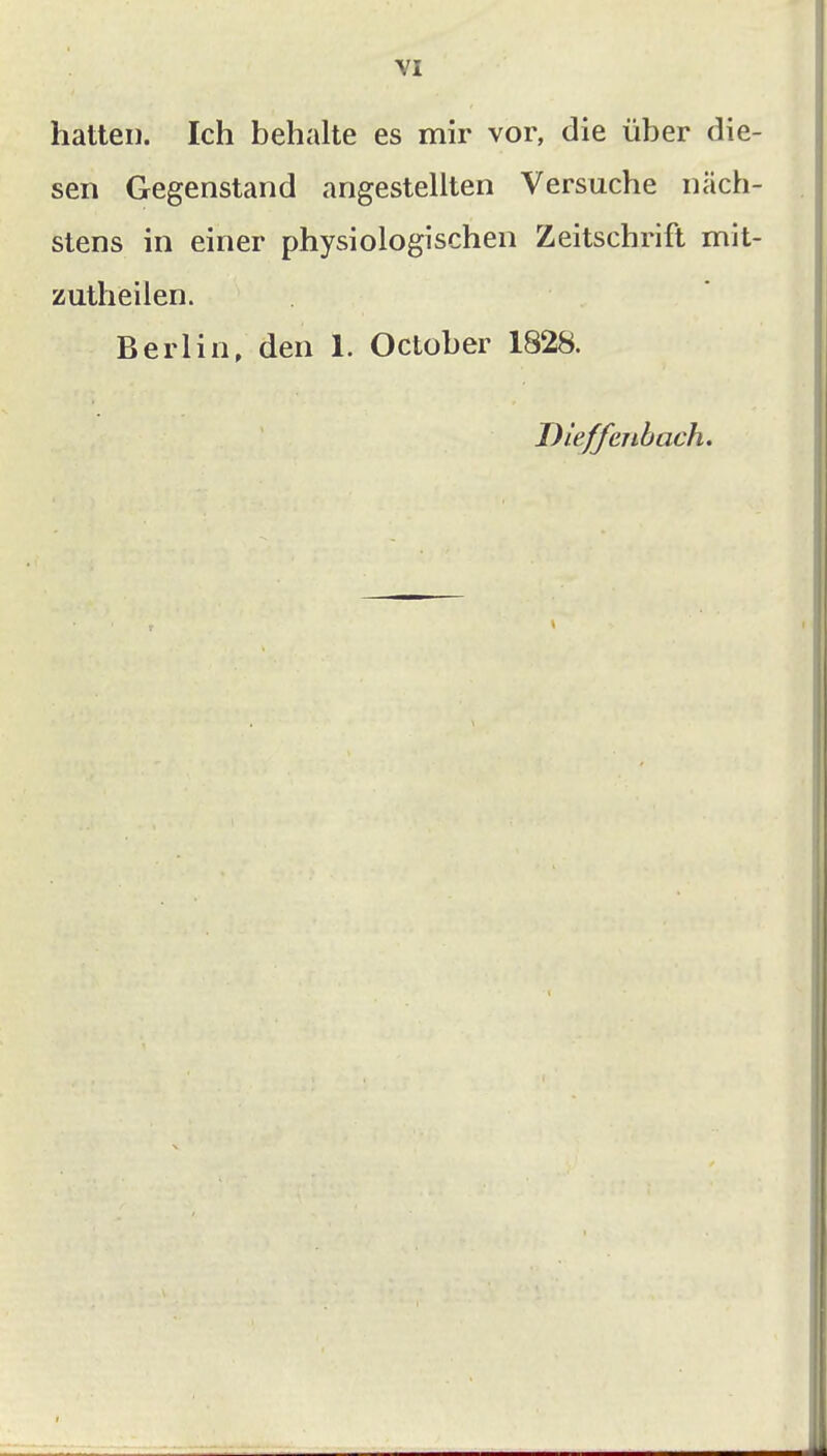 hatten. Ich behalte es mir vor, die über die- sen Gegenstand angestellten Versuche näch- stens in einer physiologischen Zeitschrift mit- zutheilen. Berlin, den 1. October 1828. Dleffenbach.