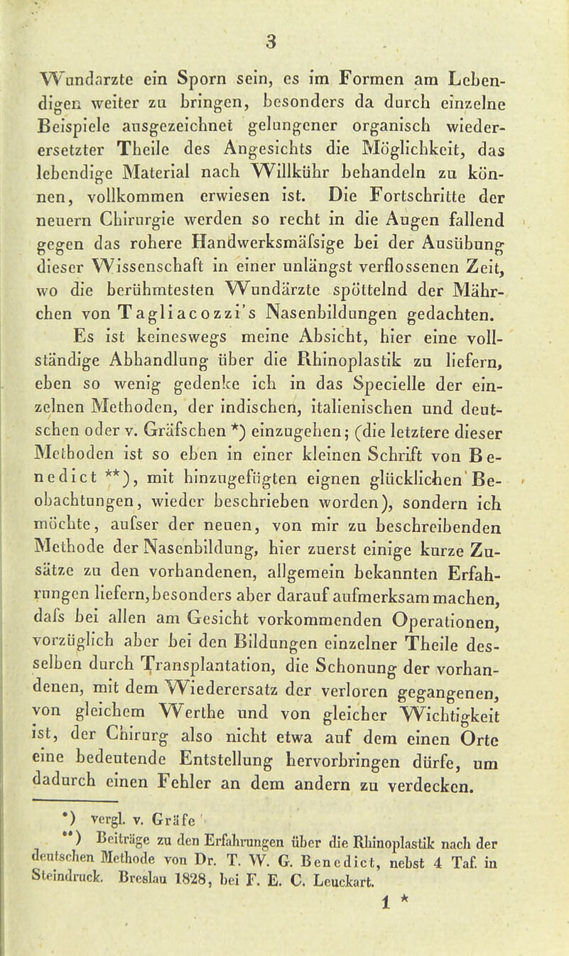 Wundärzte ein Sporn sein, es im Formen am Leben- digen weiter za bringen, besonders da durch einzelne Beispiele ausgezeichnet gelungener organisch wieder- ersetzter Thcile des Angesichts die MögHchkeit, das lebendige Material nach Willkühr behandeln zu kön- nen, vollkommen erwiesen ist. Die Fortschritte der neuern Chirurgie werden so recht in die Augen fallend gegen das rohere Handwerksmäfsige bei der Ausübung dieser Wissenschaft in einer unlängst verflossenen Zeit, wo die berühmtesten W^undärzte spöttelnd der Mähr- chen von Tagliacozzi's Nasenbildungen gedachten. Es ist keineswegs meine Absicht, hier eine voll- ständige Abhandlung über die Rhinoplastik zu liefern, eben so wenig gedenke ich in das Specielle der ein- zelnen Methoden, der indischen, italienischen und deut- schen oder V. Gräfschen *) einzugehen; (die letztere dieser Metboden ist so eben in einer kleinen Schrift von Be- nedict **), mit hinzugefügten eignen glücküchen'Be- obachtungen, wieder beschrieben worden), sondern ich möchte, aufser der neuen, von mir zu beschreibenden Methode der Nascnbildung, hier zuerst einige kurze Zu- sätze zu den vorhandenen, allgemein bekannten Erfah- rungen liefern, besonders aber darauf aufmerksam machen, dafs bei allen am Gesicht vorkommenden Operationen, vorzüglich aber bei den Bildungen einzelner Theile des- selben durch Transplantation, die Schonung der vorhan- denen, mit dem Wiederersatz der verloren gegangenen, von gleichem Werthe und von gleicher Wichtigkeit ist, der Chirurg also nicht etwa auf dem einen Orte eme bedeutende Entstellung hervorbringen dürfe, um dadurch einen Fehler an dem andern zu verdecken. •) vergl. V. Gräfe ) Beiträge zu den Erfaliningen über die Rhinoplastik nach der denlschen Methode von Dr. T. W. G. Benedict, nebst 4 Taf. in Steindrack. Breslau 1828, bei F. E. C. Leuckart. 1 *