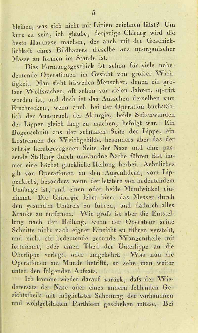 bleiben, was sich nicbt mit Linien xeiehnen läfst? Um kurz zu sein, ich glaube, derjenige Chirurg wird die beste Hantnase machen, der auch mit der Geschick- lichkeit eines Bildhauers dieselbe aus unorganischer Masse zu formen im Stande ist. Dies Fonnungsgeschick ist schon für viele unbe- deutende Operationen im Gesicht von grofser Wich- tigkeit. Man sieht bisweilen Menschen, denen ein gro- fser Wolfsrachen, oft schon vor vielen Jahren, operirt worden ist, nnd doch ist das Aussehen derselben zum Erschrecken, wenn auch bei der Operation buchstäb- lich der Ausspruch der Akiurgie, beide Seitenwunden der Lippen gleich lang zu machen, befolgt war. Ein Bogcnschnitt aus der schmalen Seite der Lippe, ein Lostrennen der Weicbgebilde, besonders aber das der schräg herabgezogenen Seite der Nase und eine pas- sende Stellung durch umwundne Nathe führen fast im- mer eine höchst glückliche Heilung herbei. AehnHches gilt von Operationen an den Augenlidern, vom Lip- penkrebs, besonders wenn der letztere von bedeutendem Umfange ist, und einen oder beide Mundwinkel ein- nimmt. Die Chirurgie lehrt hier, das Messer durch den gesunden Umkreis zu führen, und dadurch alles Kranke zu entfernen. yVio grofs ist aber die Entstel- lung nach der Hellung, wenn der Operateur seine Schnitte nicht nach eigner Einsicht zu führen versteht, und nicht oft bedeutende gesunde Wangentheile mit fortnimmt, oder einen Tbeil der Unterlippe an die Oberlippe verlegt, oder umgekehrt. W^as nun die Operationen am Munde betrifft, so sehe man weiter unten den folgenden Aufsatz. Ich komme wieder darauf zurück, dafs der Wie- derersatz der Nase oder eines andern fehlenden Ge- sichtstheils mit möglichster Schonung der vorhandnen und wohlgebildeten Parlhieen geschehen müsse. Bei