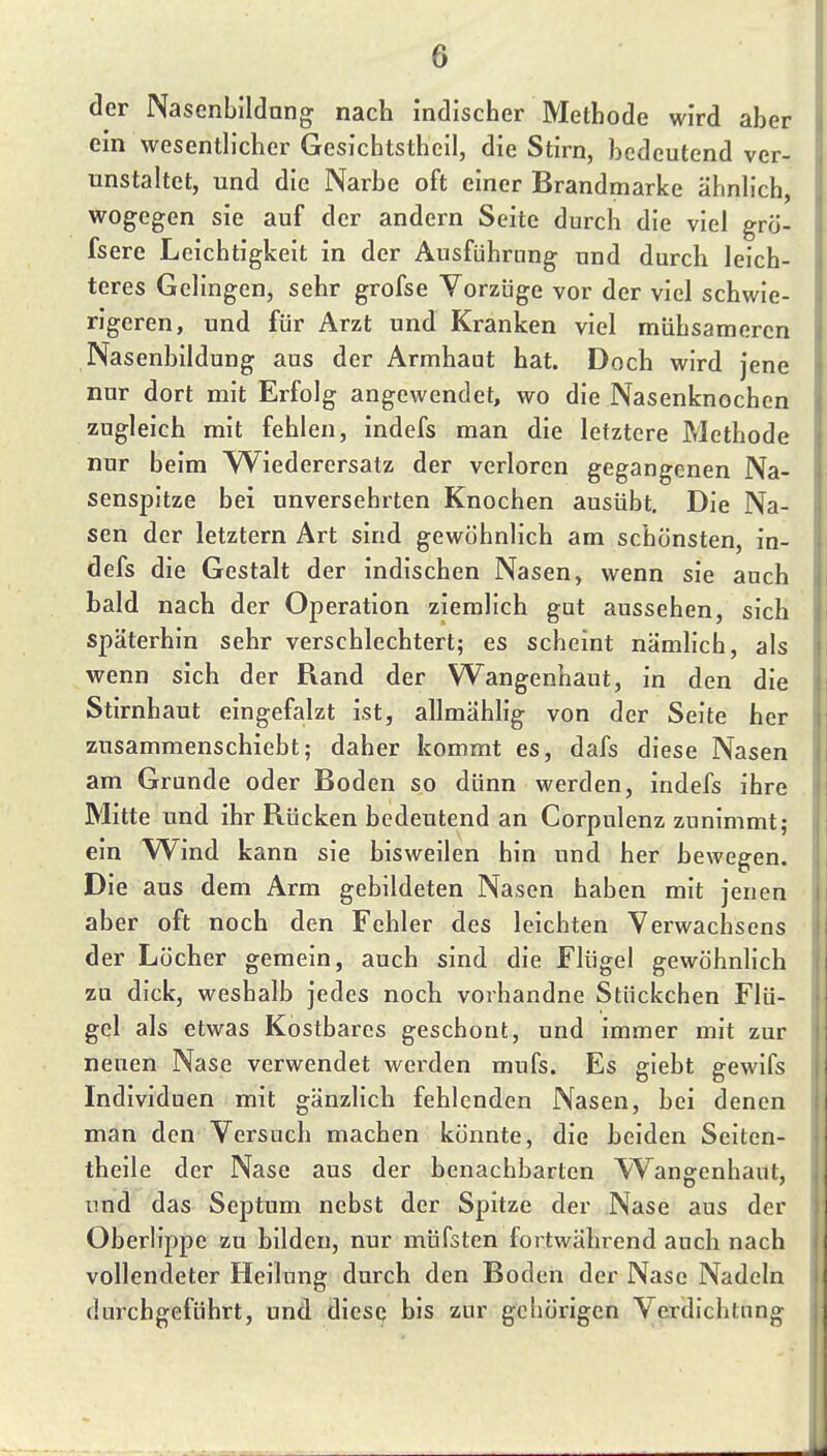 der Nascnbildung nach indischer Methode wird aber ein wesenth'cher Gesichtstheil, die Stirn, bedeutend ver- unstaltet, und die Narbe oft einer Brandmarke ähnh'ch, wogegen sie auf der andern Seite durch die viel grö- fsere Leichtigkeit in der Ausführung und durch leich- teres Gelingen, sehr grofse Vorzüge vor der viel schwie- rigeren, und für Arzt und Kranken viel mühsameren Nasenbildung aus der Armhaut hat. Doch wird jene nur dort mit Erfolg angewendet, wo die Nasenknochen zugleich mit fehlen, indefs man die letztere Methode nur beim YViederersatz der verloren gegangenen Na- senspitze bei unversehrten Knochen ausübt. Die Na- sen der letztern Art sind gewöhnlich am schönsten, in- defs die Gestalt der indischen Nasen, wenn sie auch bald nach der Operation ziemlich gut aussehen, sich späterhin sehr verschlechtert; es scheint nämhch, als wenn sich der Rand der Wangenhaut, in den die Stirnhaut eingefalzt ist, allmählig von der Seite her zusammenschiebt; daher kommt es, dafs diese Nasen am Grunde oder Boden so dünn werden, indefs ihre Mitte und ihr Rücken bedeutend an Corpulenz zunimmt; ein Wind kann sie bisweilen hin und her bewegen. Die aus dem Arm gebildeten Nasen haben mit jenen aber oft noch den Fehler des leichten Yerwachsens der Löcher gemein, auch sind die Flügel gewöhnlich zu dick, weshalb jedes noch vorhandne Stückchen Flü- gel als etwas Kostbares geschont, und immer mit zur neuen Nase verwendet werden mufs. Es glebt gewifs Individuen mit gänzlich fehlenden Nasen, bei denen man den Versuch machen könnte, die beiden Seiten- theile der Nase aus der benachbarten Wangenhaut, und das Septum nebst der Spitze der Nase aus der Oberlippe zu bilden, nur müfsten fortwährend auch nach vollendeter Heilung durch den Boden der Nase Nadeln durchgeführt, und diese bis zur gciiörigen Verdichtung