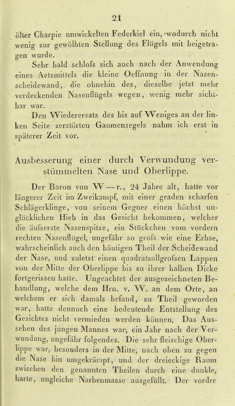 ülter Charpie umwickelten Federkiel ein, -wodurch nicht wenig zur gewölbten Stellung des Flügels mit beigetra- gen wurde. Sehr bald schlofs sich auch nach der Anwendung eines Aetzmittels die kleine Oeffnnng in der Nasen- scheidewand, die ohnehin des, dieselbe jetzt mehr verdeckenden Nasenflügels wegen, Avenig mehr sicht- bar war. Den Wiederersatz des bis auf Weniges an der lin- ken Seite zerstörten Gaumensegels nahm ich erst in späterer Zeit vor. Ausbesserung einer durch Verwundung ver- stümmelten Nase und Oberlippe. Der Baron von W^ — r., 24 Jahre alt, hatte vor längerer Zeit im Zweikampf, mit einer graden scharfen Schlägerklinge, von seinem Gegner einen höchst un- glücklichen Hieb in das Gesicht bekommen, welcher die äufserste Nasenspitze, ein Stückchen vom vordem rechten Nasenflügel, ungefähr so grofs wie eine Erbse, wahrscheinlich auch den häutigen Theil der Scheidewand der Nase, und zuletzt einen qaadratzollgrofsen Lappen von der Mitte der Oberlippe bis zu ihrer halben Dicke fortgerissen hatte. Ungeachtet der ausgezeichneten Be- handlung, welche dem Hin. v. W. an dem Orte, an welchem er sich damals befand, zu Theil geworden war, hatte dennoch eine bedeutende Entstellung des Gesichtes nicht vermieden werden können. Das Aus- sehen des jungen Mannes war, ein Jahr nach der Ver- wundung, ungefähr folgendes. Die sehr fleischige Ober- lippe war, besonders in der Mitte, nach oben zu gegen die Nase hin umgekrämpt, und der dreieckige Raum zwischen den genannten Theilen durch eine dunkle, harte, ungleiche Narbenmassc ausgefüllt. Der vordre