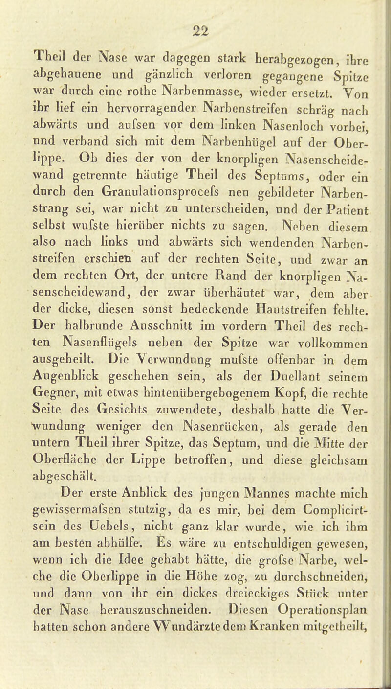Theil der Nase war dagegen stark herabgezogen, ihre abgehauene und gänzlich verloren gegangene Spitze war durch eine rothe Narbenmasse, wieder ersetzt. Von ihr lief ein hervorragender Narbenstreifen schräg nach abwärts und aufsen vor dem linken Nasenloch vorbei, und verband sich mit dem Narbenhügel auf der Ober- lippe. Ob dies der von der knorpligen Nasenscheide- wand getrennte häutige Theil des Septums, oder ein durch den Granulationsprocefs neu gebildeter Narben- strang sei, war nicht zu unterscheiden, und der Patient selbst wufste hierüber nichts zu sagen. Neben diesem also nach links und abwärts sich wendenden Narben- streifen erschien auf der rechten Seite, und zwar an dem rechten Ort, der untere Rand der knorpligen Na- senscheidewand, der zwar überhäutet war, dem aber der dicke, diesen sonst bedeckende Hautstreifen fehlte. Der halbrunde Ausschnitt im vordem Theil des rech- ten Nasenflügels neben der Spitze war vollkommen ausgeheilt. Die Verwundung mufste offenbar in dem Augenblick geschehen sein, als der Duellant seinem Gegner, mit etwas hintenübergebogenem Kopf, die rechte Seite des Gesichts zuwendete, deshalb hatte die Ver- wundung weniger den Nasenrücken, als gerade den untern Theil ihrer Spitze, das Septum, und die Mitte der Oberfläche der Lippe betroffen, und diese gleichsam abgeschält. Der erste Anblick des jungen Mannes machte mich gewissermafsen stutzig, da es mir, bei dem Complicirt- sein des üebels, nicht ganz klar wurde, wie ich ihm am besten abhülfe. Es wäre zu entschuldigen gewesen, wenn ich die Idee gehabt hätte, die grofse Narbe, wel- che die Oberlippe in die Höhe zog, zu durchschneiden, und dann von ihr ein dickes dreieckiges Stück unter der Nase herauszuschneiden. Diesen Operationsplan hatten schon andere Wundärzte dem Kranken mitgetheilt,