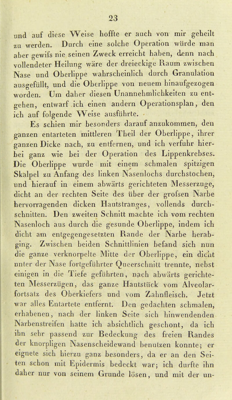 und auf diese Weise hoffte er auch von mir geheilt zu werden. Durch eine solche Operation würde man aber gewifs nie seinen Zweck erreicht haben, denn nach vollendeter Heilung wäre der dreieckige Raum zwischen Nase und Oberlippe wahrscheinlich durch Granulation ausgefüllt, und die Oberlippe von neuem hinaufgezogen worden. Um daher diesen Unannehmlichkeiten zu ent- gehen, entwarf ich einen andern Operationsplan, den ich auf folgende Weise ausführte. - Es schien mir besonders darauf anzukommen, den ganzen entarteten mittleren Theil der Oberlippe, ihrer ganzen Dicke nach, zu entfernen, und ich verfuhr hier- bei ganz wie hei der Operation des Lippenkrebses. Die Oberlippe wurde mit einem schmalen spitzigen Skalpel zu Anfang des linken Nasenlochs durchstochen, und hierauf in einem abwärts gerichteten Messerzuge, dicht an der rechten Seite des über der grofsen Narbe hervorragenden dicken Hautstranges, vollends durch- schnitten. Den zweiten Schnitt machte ich vom rechten Nasenloch aus durch die gesunde Oberlippe, indem ich dicht am entgegengesetzten Rande der Narbe herab- ging. Zwischen beiden Schnittlinien befand sich nun die ganze verknorpelte Mitte der Oberlippe, ein dicht unter der Nase fortgeführter Qucerschnitt trennte, nebst einigen in die Tiefe geführten, nach abwärts gerichte- ten Messerzügen, das ganze Hautstück vom Alveolar- fortsatz des Oberkiefers und vom Zahnfleisch. Jetzt war alles Entartete entfernt. Den gedachten schmalen, erhabenen, nach der linken Seite sich hinwendenden Narbenstreifen hatte ich absichtHch geschont, da ich ihn sehr passend zur Bedeckung des freien Randes der knorpligen Nasenscheidewand benutzen konnte5 er eignete sich hierzu ganz besonders, da er an den Sei- ten schon mit Epidermis bedeckt war; ich durfte ihn daher nur von seinem Grunde lösen, und mit der un-