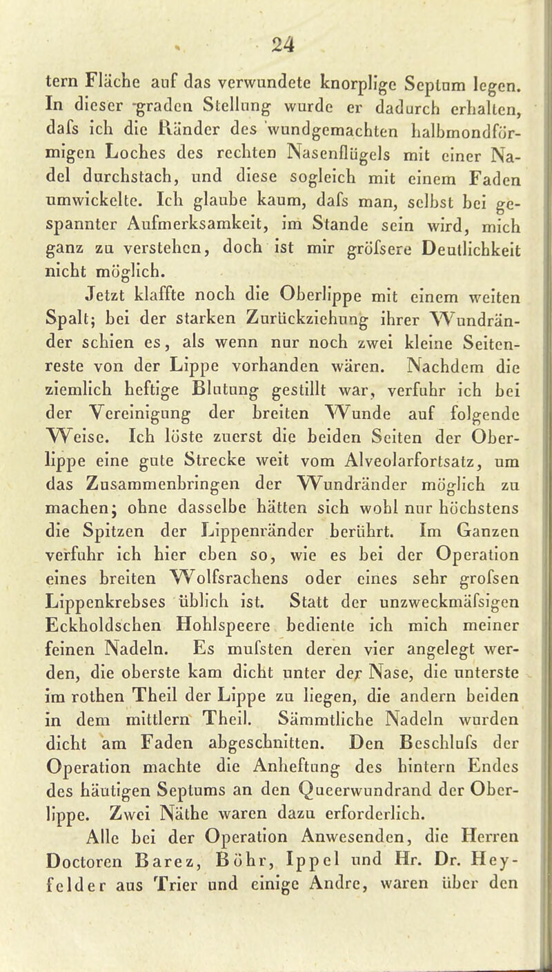 tern Fläche auf das verwundete knorplige Scptnm legen. In dieser -graden Stellung wurde er dadurch erhalten, dafs ich die Ränder des wundgemachten halbmondför- migen Loches des rechten Nasenflügels mit einer Na- del durchstach, und diese sogleich mit einem Faden umwickelte. Ich glaube kaum, dafs man, selbst bei ge- spannter Aufmerksamkeit, im Stande sein wird, mich ganz zu verstehen, doch ist mir gröfsere Deutlichkeit nicht möglich. Jetzt klaffte noch die Oberlippe mit einem weiten Spalt; bei der starken Zurückziehung ihrer Wundrän- der schien es, als wenn nur noch zwei kleine Seiten- reste von der Lippe vorhanden wären. Nachdem die ziemlich heftige Blutung gestillt war, verfuhr ich bei der Vereinigung der breiten ^Vunde auf folgende YV^eise. Ich löste zuerst die beiden Seiten der Ober- lippe eine gute Strecke weit vom Alveolarfortsatz, um das Zusammenbringen der Wundränder möglich zu machen; ohne dasselbe hätten sich wohl nur höchstens die Spitzen der Lippeni'änder berührt. Im Ganzen verfuhr ich hier eben so, wie es bei der Operation eines breiten Wolfsrachens oder eines sehr grofsen Lippenkrebses üblich ist. Statt der unzweckmäfsigen Eckholdschen Hohlspeere bediente ich mich meiner feinen Nadeln. Es mufsten deren vier angelegt wer- den, die oberste kam dicht unter de;- Nase, die unterste im rothen Theil der Lippe zu liegen, die andern beiden in dem mittlem Theil. Sämmtliche Nadeln wurden dicht am Faden abgeschnitten. Den Beschlufs der Operation machte die Anheftung des hintern Endes des häutigen Septums an den Queerwundrand der Ober- lippe. Zwei Näthe waren dazu erforderlich. Alle bei der Operation Anwesenden, die Herren Doctoren Barez, Bohr, Ippel und Hr. Dr. Hey- felder aus Trier und einige Andre, waren über den