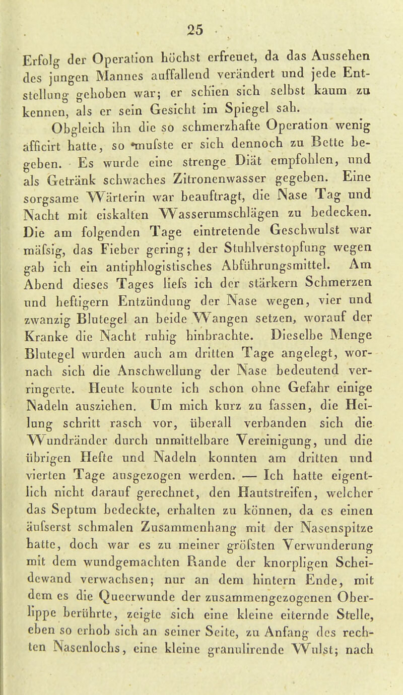 Erfolg der Operation höchst erfreuet, da das Aussehen des jungen Mannes auffallend verändert und jede Ent- stelking gehoben war; er schien sich selbst kaum zu kennen, als er sein Gesicht im Spiegel sah. Obgleich ihn die so schmerzhafte Operation wenig afficirt hatte, so nnufste er sich dennoch zu Bette he- geben. Es wurde eine strenge Diät empfohlen, und als Getränk schwaches Zitronenwasser gegeben. Eine sorgsame Wärterin war beauftragt, die Nase Tag und Nacht mit eiskalten Wasserumschlägen zu bedecken. Die am folgenden Tage eintretende Geschwulst war mäfsig, das Fieber gering; der Stuhlverstopfung wegen gab ich ein antiphlogistisches Abführungsmittel. Am Abend dieses Tages liefs ich der stärkern Schmerzen und heftigem Entzündung der Nase wegen, vier und zwanzig Blutegel an beide Wangen setzen, worauf dep Kranke die Nacht ruhig hinbrachte. Dieselbe Menge Blutegel wurden auch am dritten Tage angelegt, wor- nach sich die Anschwellung der Nase bedeutend ver- ringerte. Heute kounte ich schon ohne Gefahr einige Nadeln ausziehen. Um mich kurz zu fassen, die Hei- lung schritt rasch vor, überall verbanden sich die W^undränder durch unmittelbare Vereinigung, und die übrigen Hefte und Nadeln konnten am dritten und vierten Tage ausgezogen werden. — Ich hatte eigent- lich nicht darauf gerechnet, den Hautstreifen, welcher das Septum bedeckte, erhalten zu können, da es einen äufserst schmalen Zusammenhang mit der Nasenspitze hatte, doch war es zu meiner gröfsten Verwunderung mit dem wundgemachten Rande der knorpligen Schei- dewand verwachsen; nur an dem hintern Ende, mit dem es die Queerwtinde der zusammengezogenen Obei'- hppe berührte, zeigte sich eine kleine eiternde Stelle, eben so erhob sich an seiner Seite, zu Anfang des rech- ten Nasenlochs, eine kleine granulirende VVulst; nach