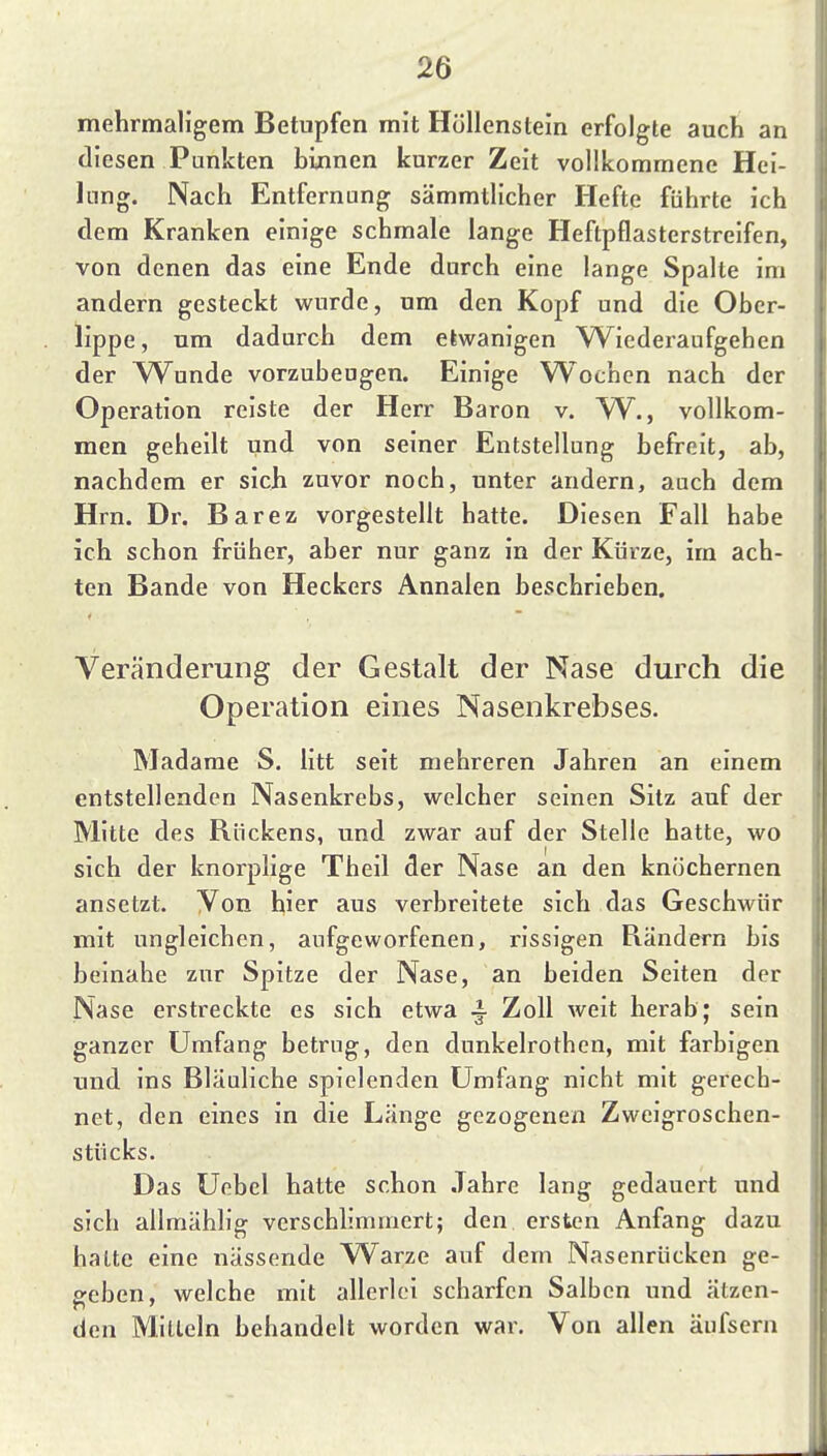 mehrmaligem Betupfen mit Höllenstein erfolgte auch an diesen Punkten binnen kurzer Zeit vollkommene Hei- lung. Nach Entfernung sämmtlicher Hefte führte ich dem Kranken einige schmale lange Heftpflasterstrelfen, von denen das eine Ende durch eine lange Spalte im andern gesteckt wurde, um den Kopf und die Ober- lippe, um dadurch dem etwanigen W^iederaufgehen der W^unde vorzubeugen. Einige Wochen nach der Operation reiste der Herr Baron v. W., vollkom- men geheilt und von seiner Entstellung befreit, ab, nachdem er sich zuvor noch, unter andern, auch dem Hrn. Dr. Barez vorgestellt hatte. Diesen Fall habe ich schon früher, aber nur ganz in der Kürze, im ach- ten Bande von Heckers Annalen beschrieben. Veränderung der Gestalt der Nase durch die Operation eines Nasenkrebses. Madame S. litt seit mehreren Jahren an einem entstellenden Nasenkrebs, welcher seinen Sitz auf der Mitte des Rückens, und zwar auf der Stelle hatte, wo sich der knorplige Theil der Nase an den kniichernen ansetzt. Von hier aus verbreitete sich das Geschwür mit ungleichen, aufgeworfenen, rissigen Rändern bis beinahe zur Spitze der Nase, an beiden Seiten der Nase erstreckte es sich etwa ^ Zoll weit herab; sein ganzer Umfang betrug, den dunkelrothen, mit farbigen und ins Bläuliche spielenden Umfang nicht mit gerech- net, den eines in die Länge gezogenen Zweigroschen- stücks. Das Uebel hatte schon Jahre lang gedauert und sich ailmählig verschlimmert; den ersten Anfang dazu halte eine nässende Warze auf dem Nasenrücken ge- £reben, welche mit allerlei scharfen Salben und ätzen- den Mitteln behandelt worden war. Von allen äufsern