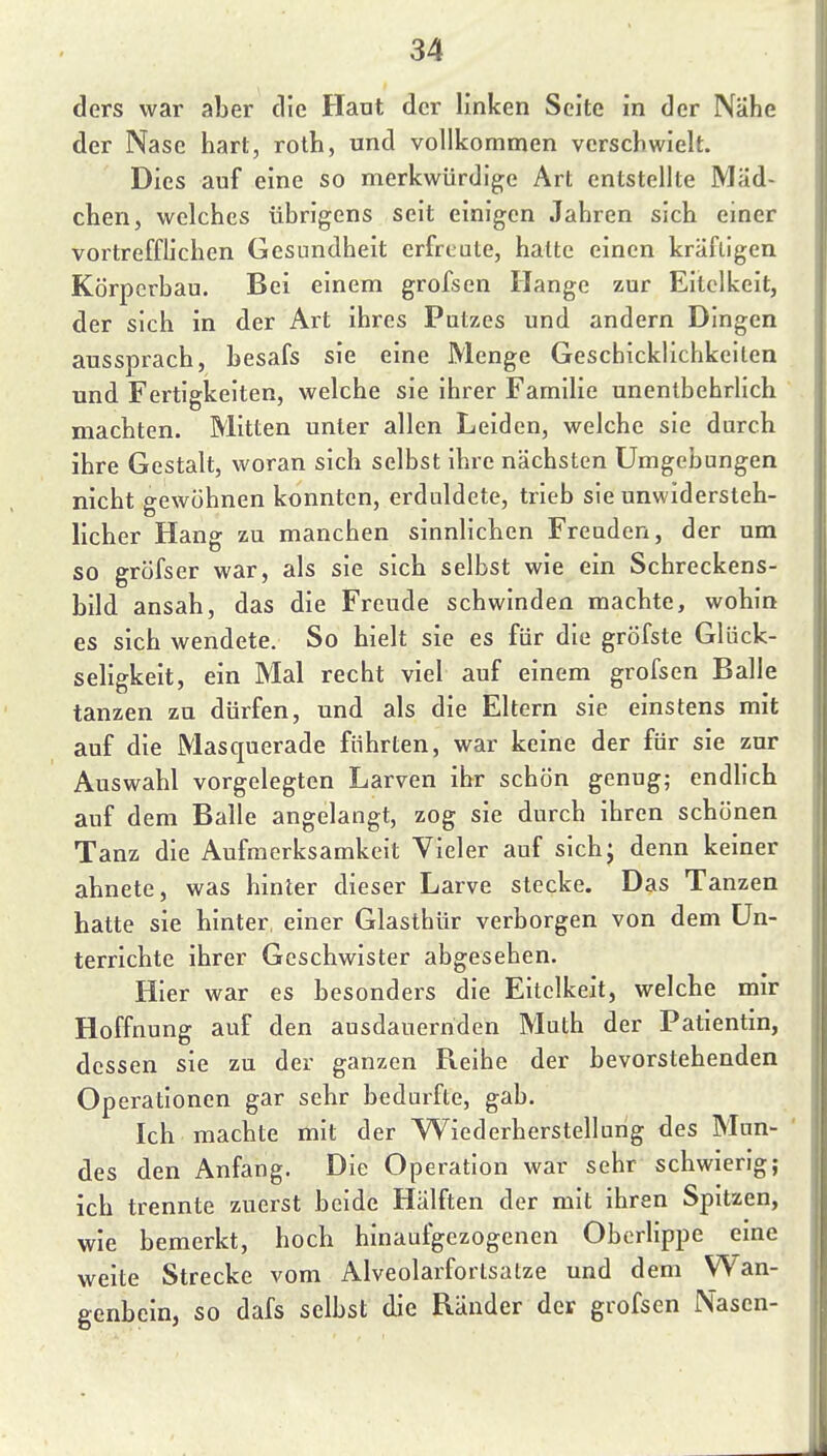 ders war aber die Haut der linken Seite in der Nähe der Nase hart, roth, und vollkommen verschwielt. Dies auf eine so merkwürdige Art entstellte Mäd- chen, welches übrigens seit einigen Jahren sich einer vortrefflichen Gesundheit erfreate, hatte einen kräftigen Körperbau. Bei einem grofsen Hange zur Eitelkeit, der sich in der Art ihres Putzes und andern Dingen aussprach, besafs sie eine Menge Geschicklichkeiten und Fertigkeiten, welche sie ihrer Familie unentbehrlich machten. Mitten unter allen Leiden, welche sie durch ihre Gestalt, woran sich selbst Ihre nächsten Umgebungen nicht gewöhnen konnten, erdiddete, trieb sie unwidersteh- licher Hang zu manchen sinnlichen Freuden, der um so gröfser war, als sie sich selbst wie ein Schreckens- bild ansah, das die Freude schwinden machte, wohin es sich wendete. So hielt sie es für die gröfste Glück- seligkeit, ein Mal recht viel auf einem grofsen Balle tanzen zu dürfen, und als die Eltern sie einstens mit auf die Masquerade führten, war keine der für sie zur Auswahl vorgelegten Larven ihr schön genug; endlich auf dem Balle angelangt, zog sie durch ihren schönen Tanz die Aufmerksamkeit Vieler auf sich; denn keiner ahnete, was hinter dieser Larve stecke. Das Tanzen hatte sie hinter, einer Glasthür verborgen von dem Un- terrichte ihrer Geschwister abgesehen. Hier war es besonders die Eitelkeit, welche mir Hoffnung auf den ausdauernden Math der Patientin, dessen sie zu der ganzen Reihe der bevorstehenden Operationen gar sehr bedurfte, gab. Ich machte mit der Wiederherstellung des Mun- des den Anfang. Die Operation war sehr schwierig; ich trennte zuerst beide Hälften der mit ihren Spitzen, wie bemerkt, hoch hinaufgezogenen Oberlippe eme weite Strecke vom Alveolarfortsalze und dem Wan- genbein, so dafs selbst die Ränder der grofsen Nasen-