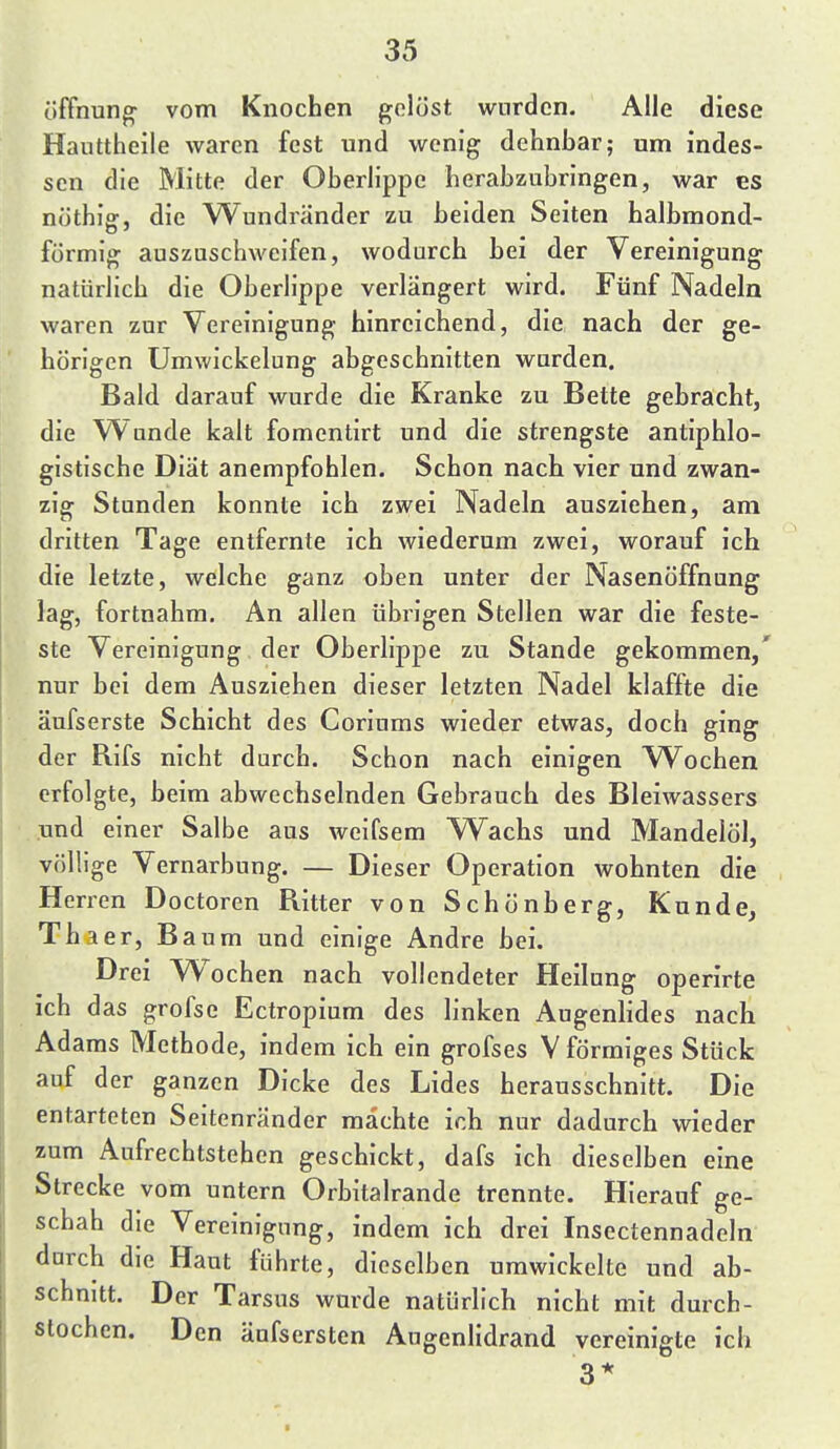 Öffnung' vom Knochen gelöst wurden. Alle diese Hauttheile waren fest und wenig dehnbar; um indes- sen die Mitte der Oberlippe herabzubringen, war es nöthig, die Wundränder zu beiden Seiten halbmond- förmig auszuschweifen, wodurch bei der Vereinigung natürlich die Oberlippe verlängert wird. Fünf Nadeln waren zur Vereinigung hinreichend, die nach der ge- hörigen Umwickelung abgeschnitten worden. Bald darauf wurde die Kranke zu Bette gebracht, die Wunde kalt fomentirt und die strengste antiphlo- gistische Diät anempfohlen. Schon nach vier und zwan- zig Stunden konnte ich zwei Nadeln ausziehen, am dritten Tage entfernte ich wiederum zwei, worauf ich die letzte, welche ganz oben unter der Nasenöffnung lag, fortnahra. An allen übrigen Stellen war die feste- ste Vereinigung der Oberlippe zu Stande gekommen,' nur bei dem Ausziehen dieser letzten Nadel klaffte die äufserste Schicht des Coriums wieder etwas, doch ging der Rifs nicht durch. Schon nach einigen Wochen erfolgte, beim abwechselnden Gebrauch des Bleiwassers .und einer Salbe aus weifsem Wachs und Mandelöl, völlige Vernarbung. — Dieser Operation wohnten die Herren Doctoren Ritter von Schönberg, Kunde, Thaer, B aum und einige Andre bei. Drei Wochen nach vollendeter Heilung operirte ich das grofse Ectropium des linken AugenHdes nach Adams Methode, indem ich ein grofses V förmiges Stück auf der ganzen Dicke des Lides herausschnitt. Die entarteten Seitenränder machte ich nur dadurch wieder zum Aufrechtstehen geschickt, dafs ich dieselben eine Strecke vom untern Orbitalrande trennte. Hierauf ge- schah die Vereinigung, indem ich drei Insectennadeln durch die Haut führte, dieselben umwickelte und ab- schnitt. Der Tarsus wurde natürlich nicht mit durch- stochen. Den änfsersten Aogenlidrand vereinigte ich 3*