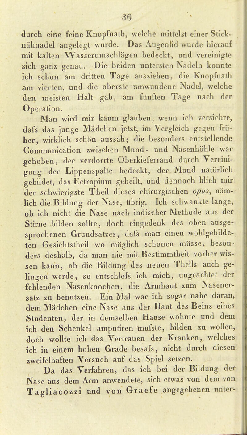 durch eine feine Knopfnath, welche mittelst einer Slick- nähnadel angelegt wurde. Das Augenlid wurde hierauf mit kalten Wasserumschlägen hedcckt, und vereinigte sich ganz genau. Die heiden untersten Nadeln konnte ich schon am dritten Tage ausziehen, die Knopfnath am vierten, und die oberste umwundene Nadel, welche den meisten Halt gab, am fünften Tage nach der Operation. Man wird mir kaum glauben, wenn ich versichre, dafs das junge Mädchen jetzt, im Vergleich gegen frü- her, wirklich schön aussah; die besonders entstellende Communication zwischen Mund- und Nasenhöhle war gehoben, der verdorrte Oberkieferrand durch Vereini- gung der Lippenspalte bedeckt, der Mund natürlich gebildet, das Ectropium geheilt, und dennoch blieb mir der schwierigste Theil dieses chirurgischen opus, näm-- lich die Bildung der Nase, übrig. Ich schwankte lange, ob ich nicht die Nase nach indischer Methode aus der Stirne bilden sollte, doch eingedenk des oben ausge- sprochenen Grundsatzes, dafs man einen wohlgebilde- ten Gesichtstheil wo möglich schonen müsse, beson- ders deshalb, da man nie mit Bestimmtheit vorher wis- sen kann, ob die Bildung des neuen Tbeils auch ge- lingen werde, so entschlofs ich mich, ungeachtet der fehlenden Nasenknochen, die Armhaut zum Nasener- satz zu benutzen. Ein Mal war ich sogar nahe daran, dem Mädchen eine Nase aus der Haut des Beins eines Studenten, der in demselben Hause wohnte und dem ich den Schenkel amputiren mufste, bilden zu wollen, doch wollte ich das Vertrauen der Kranken, welches ich in einem hohen Grade besafs, nicht durch diesen zweifelhaften Versuch auf das Spiel setzen. Da das Verfahren, das ich bei der Bildung der Nase aus dem Arm anwendete, sich etwas von dem von Tagliacozzi und von Graefe angegebenen unter-