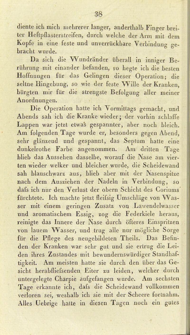 diente ich mich mehrerer langer, anderthalb Finger brei- ter Heftpflasterstreifen, durch welche der Arm mit dem Kopfe in eine feste und unverrückbare Verbindung ge- bracht wurde. Da sich die Wundränder überall in inniger Be- rührung mit einander befanden, so hegte ich die besten Hoffnungen für das Gelingen dieser Operation; die seltne Hingebung, so wie der feste Wille der Kranken, bürgten mir für die strengste Befolgung aller meiner Anordnungen. Die Operation hatte ich Vormittags gemacht, und Abends sah ich die Kranke wieder; der vorhin schlaffe Lappen war jetzt etwa's gespannter, aber noch bleich. Am folgenden Tage wurde er, besonders gegen Abend, sehr glänzend und gespannt, das Septum hatte eine dunkelrothe Farbe angenommen. Am dritten Tage blieb das Aussehen dasselbe, worauf die Nase am vier- ten wieder welker und bleicher wurde, die Scheidewand sah blauschwarz aus, blieb aber mit der Nasenspitze nach dem Ausziehen der Nadeln in Verbindung, so dafs ich nur den Verlust der obern Schicht des Coriums' fürchtete. Ich machte jetzt fleifsig Umschläge von Was- ser mit einem geringen Zusatz von Lawendelwasser und aromatischem Essig, zog die Federkiele heraus, reinigte das Innere der Nase durch öfteres Einspritzen von lauem Wasser, und trug alle nur mögliche Sorge für die Pflege des neugebildeten Theils. Das Befin- den der Kranken war sehr gut und sie ertrug die Lei- den ihres Znstandes mit bewundernswürdiger Standhaf- tigkeit. Am meisten hatte sie durch den über das Ge- sicht herabfliefsenden Eiter zu leiden, welcher durch untergelegte Charpie aufgefangen wurde. Am sechsten Tage erkannte ich, dafs die Scheidewand vollkommen verloren sei, weshalb ich sie mit der Schcere fortnahm. Alles Uebrige hatte in diesen Tagen noch ein gutes