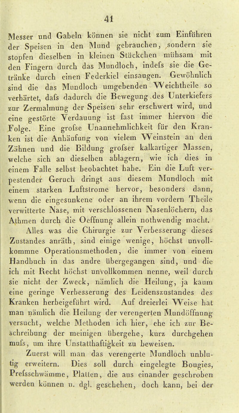 Messer und Gabeln können sie nicht zum Einführen der Speisen in den Mund gebrauchen, sondern sie stopfen dieselben in kleinen Stückchen mühsam mit den Fingern durch das Mundloch, indefs sie die Ge- tränke durch einen Federkiel einsaugen. Gewöhnlich sind die das Mundloch umgehenden Weichthcile so verhärtet, dafs dadurch die Bewegung des Unterkiefers zur Zermalmung der Speisen sehr erschwert wird, und eine gestörte Verdauung ist fast immer hiervon die Folge. Eine grofse ünannehmHchkeit für den Kran- ken ist die Anhäafung von vielem Weinstein an den Zähnen und die Bildung grofser kalkarliger Massen, welche sich an dieselben ablagern, wie ich dies in einem Falle selbst beobachtet habe. Ein die Luft ver- pestender Geruch dringt aas diesem Mundloch mit einem starken Luftslrome hervor, besonders dann, wenn die eingesunkene oder an ihrem vordem Thcile verwitterte Nase, mit verschlossenen Nasenlöchern, das Athmen durch die Ocffnung allein nothwendig macht. Alles was die Chirurgie zur Verbesserung dieses Znstandes anräth, sind einige wenige, höchst unvoll- kommne Operationsmethoden, die immer von einem Handbuch in das andre übergegangen sind, und die ich mit Recht höchst unvollkommen nenne, weil durch sie nicht der Zweck, nämlich die Heilung, ja kaum eine geringe Verbesserung des Leidenszustandes des Kranken herbeigeführt wird. Auf dreierlei Weise hat man nämlich die Heilung der verengerten Mundöffnung versucht, welche Methoden ich hier, ehe ich zur Be- iichreibung der meinigen übergehe, kurz durchgehen mafs, um ihre Unstatthafligkeit zu beweisen. Zuerst will man das verengerte Mundloch unblu- tig erweitern. Dies soll durch eingelegte Bougies, Prefsschwämme, Platten, die aus einander geschroben werden können u. dgl. geschehen, doch kann, bei der