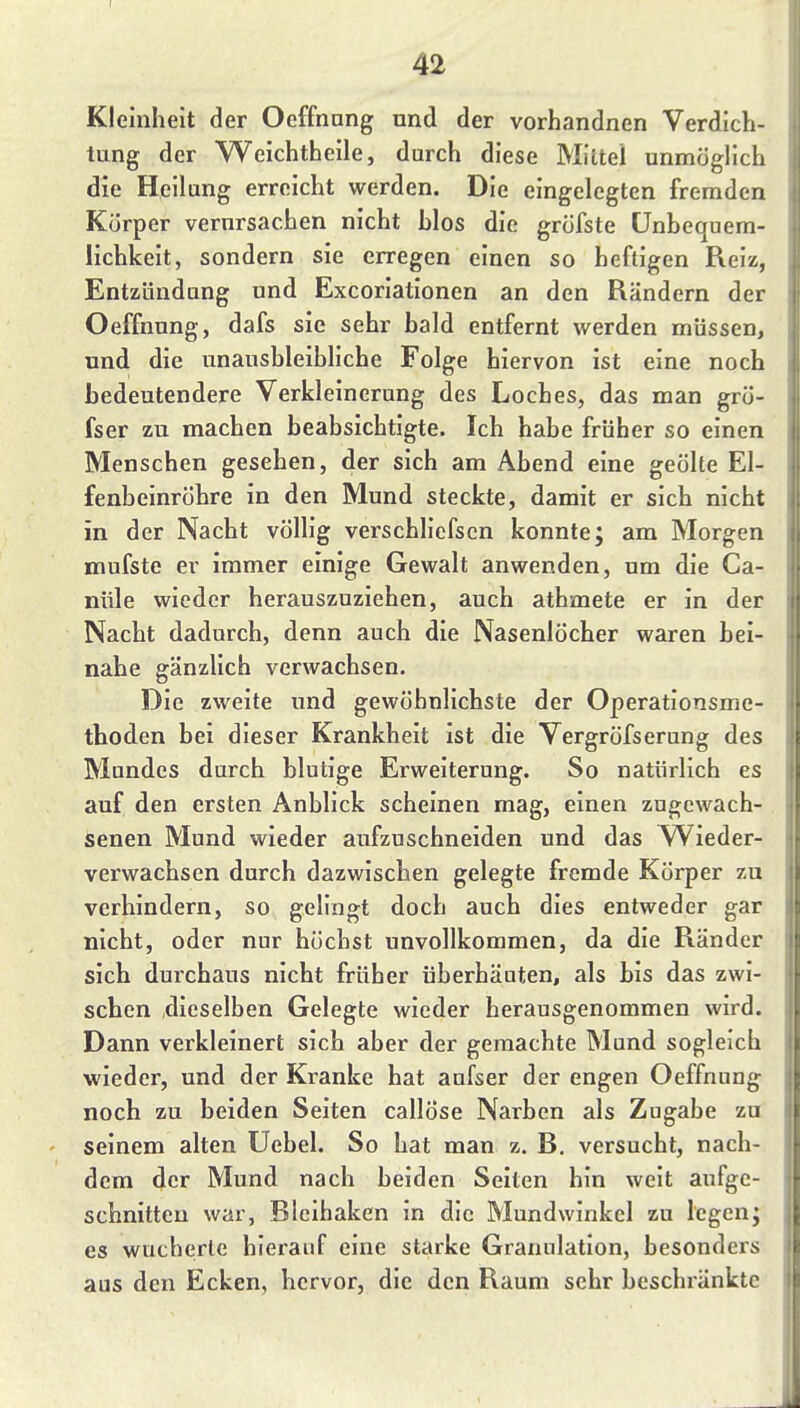 Kleinheit der Oeffnnng und der vorhandnen Verdich- tung der Weichtheile, durch diese Miltel unmöglich die Heilung erreicht werden. Die eingelegten fremden Körper verursachen nicht blos die gröfste Unbequem- lichkeit, sondern sie erregen einen so heftigen Reiz, Entzündung und Excorlationen an den Rändern der Oeffnung, dafs sie sehr bald entfernt werden müssen, und die unausbleibliche Folge hiervon ist eine noch bedeutendere Verkleinerung des Loches, das man grö- fser zu machen beabsichtigte. Ich habe früher so einen Menschen gesehen, der sich am Abend eine geölte El- fenbeinröhre in den Mund steckte, damit er sich nicht in der Nacht völlig vei'schlicfscn konnte; am Morgen mufste er immer einige Gewalt anwenden, um die Ca- nttle wieder herauszuziehen, auch athmete er in der Nacht dadurch, denn auch die Nasenlöcher waren bei- nahe gänzlich verwachsen. Die zweite und gewöhnlichste der Operationsme- thoden bei dieser Krankheit ist die Vergröfserung des Mundes durch blutige Erweiterung. So natürlich es auf den ersten Anblick scheinen mag, einen zugewach- senen Mund wieder aufzuschneiden und das Wieder- verwachsen durch dazwischen gelegte fremde Körper zu verhindern, so gelingt doch auch dies entweder gar nicht, oder nur höchst unvollkommen, da die Ränder sich durchaus nicht früher überhäuten, als bis das zwi- schen dieselben Gelegte wieder herausgenommen wird. Dann verkleinert sich aber der gemachte Mund sogleich wieder, und der Kranke hat aufser der engen Oeffnung noch zu beiden Seiten callÖse Narben als Zugabe zu seinem alten Uebel. So hat man z. B. versucht, nach- dem der Mund nach beiden Seiten hin weit aufge- schnitten war, Blcihaken in die Mundwinkel zu legen; es wucherte hierauf eine starke Granulation, besonders aus den Ecken, hervor, die den Raum sehr beschränkte