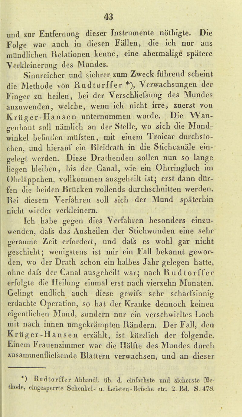 und zur Entfernung dieser Instrumente nÖthigte. Die Folge war auch in diesen Fällen, die ich nur aus mündlichen Fielallonen kenne, eine abermalige spätere Verkleinerung des Mundes. Sinnreicher und sichrer zum Zweck führend scheint die Methode von Rudtorffer *), Verwachsungen der Finger zu heilen, hei der Verschhefsung des Mundes anzuwenden, welche, wenn ich nicht irre, zuerst von Krüger-Hansen unternommen wurde. Die Wan- genhaut soll nämlich an der Stelle, wo sich die Mund- winkel befinden müfsten, mit einem Troicar durchsto- chen, und hierauf ein Bleidrath in die Stichcanäle ein- gelegt werden. Diese Drathenden sollen nun so lange liegen bleiben, bis der Canal, wie ein Ohrringloch im Ohrläppchen, vollkommen ausgeheilt ist; erst dann dür- fen die beiden Brücken vollends durchschnitten werden. Bei diesem Verfahren soll sich der Mund späterhin nicht wieder verkleinern. Ich habe gegen dies Verfahren besonders einzu- wenden, dafs das Ausheilen der Stichwunden eine sehr geraume Zeit erfordert, und dafs es wohl gar nicht geschieht; wenigstens ist mir ein Fall bekannt gewor- den, wo der Drath schon ein halbes Jahr gelegen hatte, ohne dafs der Canal ausgeheilt war; nach Rudtorffer erfolgte die Heilung einmal erst nach vierzehn Monaten. Gelingt endlich auch diese gewifs sehr scharfsinnig erdachte Operation, so hat der Kranke dennoch keinen eigentUchen Mund, sondern nur ein verschwieltes Loch mit nach innen umgekrämpten Rändern. Der Fall, den Krüger-Hansen erzählt, ist kürzlich der folgende. Einem Frauenzimmer war die Hälfte des Mundes durch znsammenfliefsende Blattern verwachsen, und an dieser •) Rudtorffer Abliandl. üb. d. einfachste, und sicherste Mc- tliode, eingcspciTte Schenkel- u. Leisteu-Brüche etc. 2. Bd. S. 478.