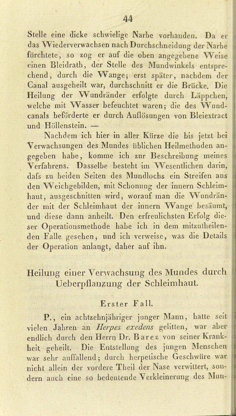 Stelle eine dicke schwielige Narbe vorhanden. Da er das Wiederverwachsen nach Durchschneidung der Narbe fürchtete, so zog er auf die oben angegebene Weise einen Bleidrath, der Stelle des Mundwinkels entspre- chend, durch die W^ange; erst später, nachdem der Canal ausgeheilt war, durchschnitt er die Brücke. Die Heilung der Wandränder erfolgte durch Läppchen, welche mit W^asser befeuchtet waren; die des VTund- eanals beförderte er durch Auflösungen von Bleiextract und Hüllenstein. — Nachdem ich hier in aller Kürze die bis jetzt bei Verwachsungen des Mundes üblichen Heilmethoden an- gegeben habe, komme ich zur Beschreibung meines Verfahrens. Dasselbe besteht im W^esentlichen darin, dafs zu beiden Seiten des Mundlochs ein Streifen aus den W^eichgebildcn, mit Schonung der innern Schleim- haut, ausgeschnitten wird, worauf man die W^undrän- der mit der Schleimhaut der innern Wange besäumt, und diese dann anheilt. Den erfreulichsten Erfolg die- ser Operationsmethode habe ich in dem mitzutheilen- den Falle gesehen, und ich verweise, was die Details der Operation anlangt, daher auf ihn. Heilung einer Verwachsung des Mundes durch Ueberpflanzung der Schleimhaut. Erster Fall. P., ein achtzehnjähriger junger Mann, halte seit vielen Jahren an Herpes exedens gelitten, war aber endlich durch den Herrn Dr. B arcz von seiner Krank- heit geheilt. Die Entstellung des jungen Menschen Avar sehr auffallend; durch herpetische Geschwüre war nicht allein der vordere Thell der Nase verwittert, son- dern auch eine so bedeutende Verkleinerung des Mun-