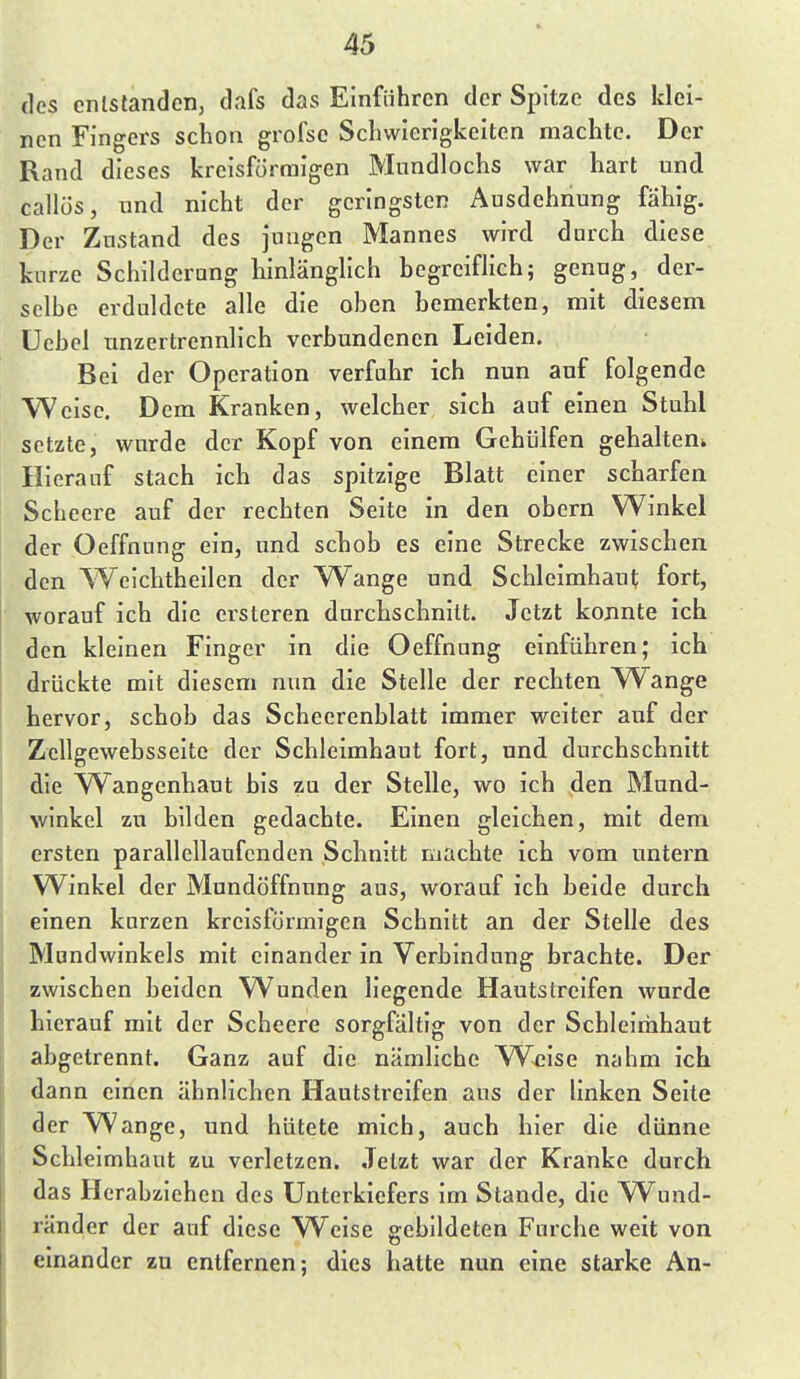 des entstanden, dafs das Einführen der Spitze des klei- nen Fingers schon grofse Schwierigkeiten machte. Der Rand dieses kreisförmigen Mundlochs war hart und callüs, und nicht der geringsten Ausdehnung fähig. Der Zustand des jungen Mannes wird durch diese kurze Schilderung hinlänglich hegreiflich; genug,^ der- selbe erduldete alle die oben bemerkten, mit diesem Uebcl unzertrennlich verbundenen Leiden. Bei der Operation verfahr ich nun auf folgende Weise. Dem Kranken, welcher sich auf einen Stuhl setzte, wurde der Kopf von einem Gehülfen gehalten» Hierauf stach ich das spitzige Blatt einer scharfen Scheere auf der rechten Seite in den obern Winkel der Oeffnung ein, und schob es eine Strecke zwischen den Weichtheilcn der W^ange und Schleimhaut fort, worauf ich die crsteren durchschnitt. Jetzt konnte ich den kleinen Finger in die Oeffnung einführen; ich drückte mit diesem nun die Stelle der rechten Wränge hervor, schob das Scheerenblatt immer weiter auf der ZcUgewebsseite der Schleimhaut fort, und durchschnitt die Wangenhaut bis zu der Stelle, wo ich den Mund- winkel zu bilden gedachte. Einen gleichen, mit dem ersten parallellaufenden Schnitt machte ich vom untern Winkel der Mundöffnung aus, worauf ich beide durch einen kurzen kreisförmigen Schnitt an der Stelle des Mundwinkels mit einander in Verbindung brachte. Der zwischen beiden Wunden liegende Hautstreifen wurde hierauf mit der Scheere sorgfältig von der Schleimhaut abgetrennt. Ganz auf die nämliche Weise nahm ich dann einen ähnlichen Hautstreifen aus der Hnken Seite der Wange, und hütete mich, auch hier die dünne Schleimhaut zu verletzen. Jetzt war der Kranke durch das Herabziehen des Unterkiefers im Stande, die W^und- ränder der auf diese W^eise gebildeten Furche weit von einander zu entfernen; dies hatte nun eine starke An-