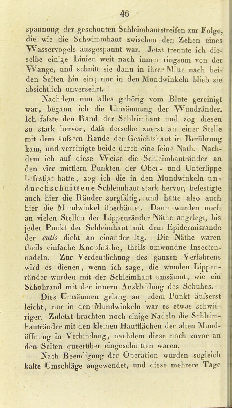 Spannung; der geschonten Schleimhantstrcifen zur Folge, die wie die Schwimmhaut zwischen den Zehen eines Wasservogels ausgespannt wai\ Jetzt trennte ich die- selhe einige Linien weit nach innen ringsum von der Wange, und schnitt sie dann in ihrer Mitte nach bei- den Seiten hin ein; nur in den Mundwinkeln blieb sie absichtlich unversehrt. Nachdem nun alles gehörig vom Blute gereinigt war, begann ich die Umsäumung der YV^undränder. Ich fafste den Rand der Schleimhaut und zog diesen so stark hervor, dafs derselbe zuerst an einer Stelle mit dem äufsern Rande der Gesichtshaut in Berührung kam, und vereinigte beide durch eine feine Nath. Nach- dem ich auf diese W^eise die Schleimhautränder an den vier mittlem Punkten der Ober- und Unterlippe befestigt hatte, zog ich die in den Mundwinkeln un- durchschnittene Schleimhaut stark hervor, befestigte auch hier die Ränder sorgfältig, und hatte also auch hier die Mundwinkel überhäutet. Dann wurden noch an vielen Stellen der Lippenränder Näthe angelegt, bis jeder Punkt der Schleimhaut mit dem Epidermisrande der cutis dicht an einander lag. Die Näthe waren theils einfache Knopfnäthe, theils umwundne Insecten- nadeln. Zur Yerdeutlichung des ganzen Verfahrens wird es dienen, wenn ich sage, die wunden Lippen- ränder wurden mit der Schleimhaut umsäumt, wie ein Schuhrand mit der innern Auskleidung des Schuhes. Dies Umsäumen gelang an jedem Punkt äufserst leicht, nur in den Mundwinkeln war es etwas schwie- riger. Zuletzt brachten noch einige Nadeln die Schleim- hautränder mit den kleinen Hautflächen der alten Mund- üffnung in Verbindung, nachdem diese noch zuvor an den Seilen queerüber eingeschnitten waren. Nach Beendigung der Operation wurden sogleich kalte Umschläge angewendet, und diese mehrere Tage