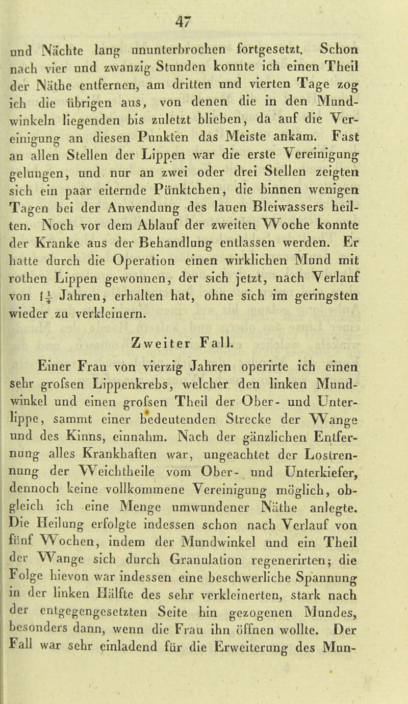 und Nachte lang ammtcrbrochen fortgesetzt. Schon nach vier und zwanzig Stunden konnte ich einen Theil der Näthe entfernen, am dritten und vierten Tage zog ich die übrigen aus, von denen die in den Mund- winkeln liegenden bis zuletzt blieben, da auf die Ver- einigung an diesen Punkten das Meiste ankam. Fast an allen Stellen der Lippen war die erste Vereinigung gelungen, und nur an zwei oder drei Stellen zeigten sich ein paar eiternde Pünktchen, die binnen wenigen Tagen bei der Anwendung des lauen Bleiwassers heil- ten. Noch vor dem Ablauf der zweiten VV^oche konnte der Kranke aus der Behandlung entlassen werden. Er hatte durch die Operation einen wirklichen Mund mit rothen Lippen gewonnen, der sich jetzt, nach Verlauf von Jahren, erhalten hat, ohne sich im geringsten wieder zu verkleinern. Zweiter Fall. Einer Frau von vierzig Jahren operirte ich einen sehr grofsen Lippenkrebs, welcher den linken Mund- winkel und einen grofsen Theil der Ober- und Unter- lippe, sammt einer bedeutenden Strecke der Wange und des Kinns, einnahm. Nach der gänzlichen Entfer- nung alles Krankhaften war, ungeachtet der Lostren- nung der V^^eichtheile vom Ober- und Unterkiefer, dennoch keine vollkommene Vereinigung möglich, ob- gleich ich eine Menge umwundener Näthe anlegte. Die Heilung erfolgte indessen schon nach Verlauf von fünf Wochen, indem der Mundwinkel und ein Theil der Wange sich durch Granulation regenerirten; die Folge hievon war indessen eine beschwerliche Spannung Hl der linken Hälfte des sehr verkleinerten, stark nach der entgegengesetzten Seite hin gezogenen Mundes, Ijcsonders dann, wenn die Frau ihn öffnen wollte. Der Fall war sehr einladend für die Erweiterung des Mnn-