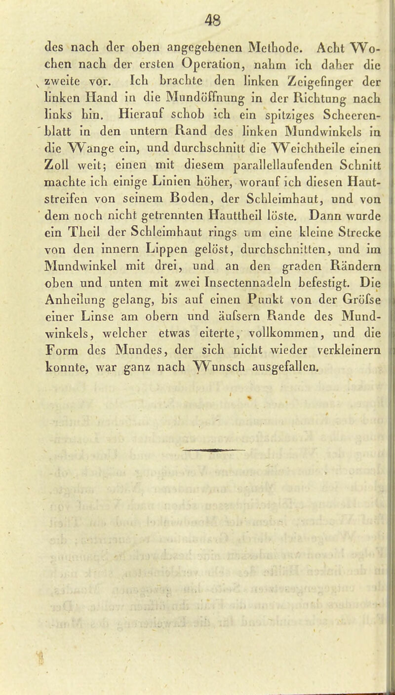 des nach der oben angegebenen Methode. Acht Wo- chen nach der ersten Operation, nahm ich daher die zweite vor. Ich brachte den hnken Zeigefinger der hnken Hand in die Mundöffnung in der Richtung nach Hnks hin. Hierauf schob ich ein spitziges Scheeren- blatt in den untern Rand des hnken Mundwinkels in die W^ange ein, und durchschnitt die Weichtheile einen Zoll weit; einen mit diesem parallellaufenden Schnitt machte ich einige Linien höher, worauf ich diesen Haut- streifen von seinem Boden, der Schleimhaut, und von dem noch nicht getrennten Hauttheil löste. Dann wurde ein Theil der Schleimhaut rings um eine kleine Strecke von den innern Lippen gelöst, durchschnitten, und im Mundwinkel mit drei, und an den graden Rändern oben und unten mit zwei Insectennadeln befestigt. Die Anheilung gelang, bis auf einen Punkt von der Gröfse einer Linse am obern und äufsern Rande des Mund- winkels, welcher etwas eiterte, vollkommen, und die Form des Mundes, der sich nicht wieder verkleinern konnte, war ganz nach Wunsch ausgefallen.