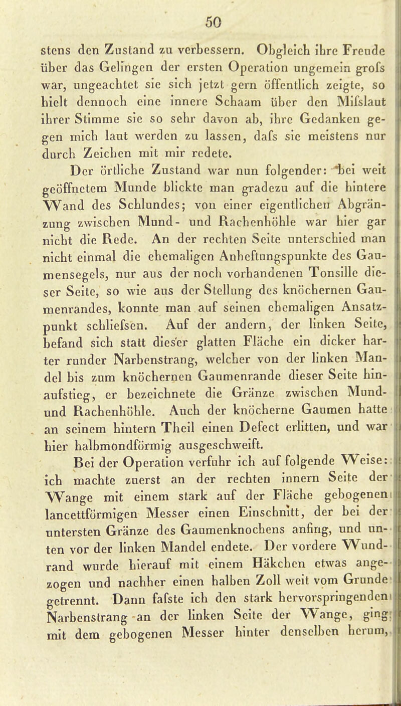 stens den Zustand zu verbessern. Obgleich ihre Freude über das Gelingen der ersten Operation ungemein grofs war, ungeachtet sie sich jetzt gern öffentlich zeigte, so hielt dennoch eine innere Schaam über den Mifslaut ihrer Stimme sie so sehr davon ab, ihre Gedanken ge- gen mich laut werden zu lassen, dafs sie meistens nur durch Zeichen mit mir redete. Der örtliche Zustand war nun folgender: iiei weit geöffnetem Munde blickte man gradezu auf die hintere Wand des Schlundes; von einer eigentlichen Abgrän- zung zwischen Mund- und Rachenhöhle war hier gar nicht die Rede, An der rechten Seite unterschied man nicht einmal die ehemaligen Anheftungspunkte des Gau- mensegels, nur aus der noch vorhandenen Tonsille die- ser Seite, so wie aus der Stellung des knöchernen Gau- menrandes, konnte man auf seinen ehemaligen Ansatz- punkt schliefsen. Auf der andern, der linken Seite, befand sich statt dieser glatten Fläche ein dicker har- ter runder Narbenstrang, welcher von der linken Man- del bis zum knöchernen Gaumenrande dieser Seite hin- aufstieg, er bezeichnete die Gränze zwischen Mund- und Rachenhöhle. Auch der knöcherne Gaumen hatte: an seinem hintern Theil einen Defect erlitten, und war' hier halbmondförmig ausgeschweift. Bei der Operation verfuhr ich auf folgende Weise:: ich machte zuerst an der rechten innern Seite der- Wange mit einem stark auf der Fläche gebogenem lancettförmigen Messer einen Einschnitt, der bei der: untersten Gränze des Gaumenknochens anfing, und un-- ten vor der linken Mandel endete. Der vordere Wund-- rand wurde hierauf mit einem Häkchen etwas ange- zogen und nachher einen halben Zoll weit vom Grunde; getrennt. Dann fafste ich den stark hervorspringendem Narbenstrang an der linken Seite der Wange, gingr mit dem gebogenen Messer hinter denselben herum,.