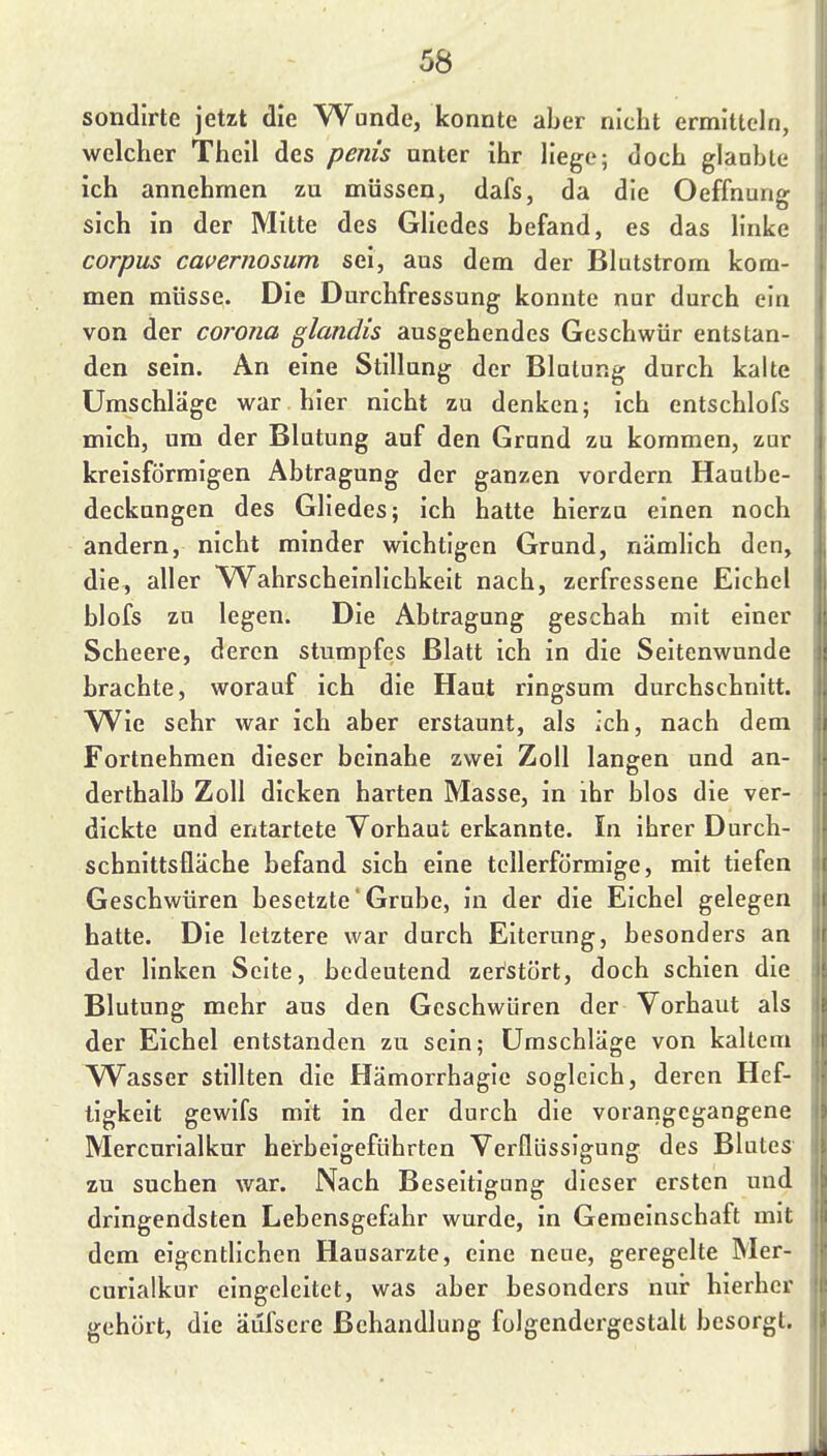 sondlrte jetzt die Wunde, konnte aber nicht ermitteln, welcher Theil des pems unter ihr liege; doch glauble ich annehmen zu müssen, dafs, da die Oeffnung sich in der Mitte des Gliedes befand, es das linke corpus cavernosum sei, aus dem der Blatstrom kom- men müsse. Die Durchfressung konnte nur durch ein von der Corona glandis ausgehendes Geschwür entstan- den sein. An eine Stillung der Blutung durch kalte Umschläge war hier nicht zu denken; ich entschlofs mich, um der Blutung auf den Grund zu kommen, zur kreisförmigen Abtragung der ganzen vordem Hautbe- deckungen des Gliedes; ich hatte hierzu einen noch andern, nicht minder wichtigen Grund, nämlich den, die, aller Wahrscheinlichkeit nach, zerfressene Eichel blofs zu legen. Die Abtragung geschah mit einer Scheere, deren stumpfes Blatt ich in die Seitenwunde brachte, worauf ich die Haut ringsum durchschnitt. W^ie sehr war ich aber erstaunt, als ich, nach dem Fortnehmen dieser beinahe zwei Zoll langen und an- derthalb Zoll dicken harten Masse, in ihr blos die ver- dickte und entartete Yorhaut erkannte. In ihrer Durch- schnittsfläche befand sich eine tellerförmige, mit tiefen Geschwüren besetzte'Grube, in der die Eichel gelegen hatte. Die letztere war durch Eiterung, besonders an der linken Seite, bedeutend zerstört, doch schien die Blutung mehr aus den Geschwüren der Vorhaut als der Eichel entstanden zu sein; Umschläge von kaltem Wasser stillten die Hämorrhagle sogleich, deren Hef- tigkeit gewifs mit in der durch die vorangegangene Mercurlalkur herbeigeführten Verflüssigung des Blutes zu suchen war. Nach Beseitigung dieser ersten und dringendsten Lebensgefahr wurde, in Gemeinschaft mit dem eigentlichen Hausarzte, eine neue, geregelte Mer- curlalkur eingeleitet, was aber besonders nur hierher gehört, die äufsere Behandlung folgendergestalt besorgt.