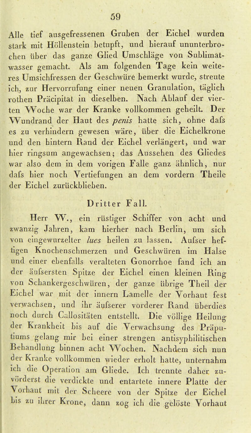 Alle tief ausgefressenen Gruben der Eichel wurden stark mit Höllenstein betupft, und hierauf ununterbro- chen über das ganze Glied Umschläge von Sublimat- wasser gemacht. Als am folgenden Tage kein weite- res Umsichfressen der Geschwüre bemerkt wurde, streute ich, zur Hervorrufung einer neuen Granulation, taglich rothen Präcipitat in dieselben. Nach Ablauf der vier- ten Woche war der Kranke vollkommen geheilt. Der Wundrand der Haut des penis hatte sich, ohne dafs es zu verhindern gewesen wäre, über die Eichelkrone und den hintern Rand der Eichel verlängert, und war hier ringsum angewachsen; das Aussehen des Gliedes war also dem in dem vorigen Falle ganz ähnlich, nur dafs hier noch Vertiefungen an dem vordem Theilc der Eichel zurückblieben. Dritter Fall Herr W^., ein rüstiger Schiffer von acht und zwanzig Jahren, kam hierher nach Berlin, um sich von eingewurzelter lues heilen zu lassen. Aufser hef- tigen Knochenschmerzen und Geschwüren im Halse und einer ebenfalls veralteten Gonorrhoe fand ich an der äufsersten Spitze der Eichel einen kleinen Ring von Schankergeschwüren, der ganze übrige Theil der Eichel war mit der innern Lamelle der Vorhaut fest verwachsen, und ihr äufserer vorderer Rand überdies noch durch Callositäten entstellt. Die vülhge Heilung der Krankheit bis auf die Verwachsung des Präpu- tiums gelang mir bei einer strengen antisyphilitischen Behandlung binnen acht Wochen. Nachdem sich nun der Kranke vollkommen wieder erholt hatte, unternahm ich die Operation am Gliede. Ich trennte daher zu- vörderst die verdickte und entartete innere Platte der Vorhaut mit der Scbeerc von der Spitze der Eichel bis zu ihrer Krone, dann zog ich die gelöste Vorhaut