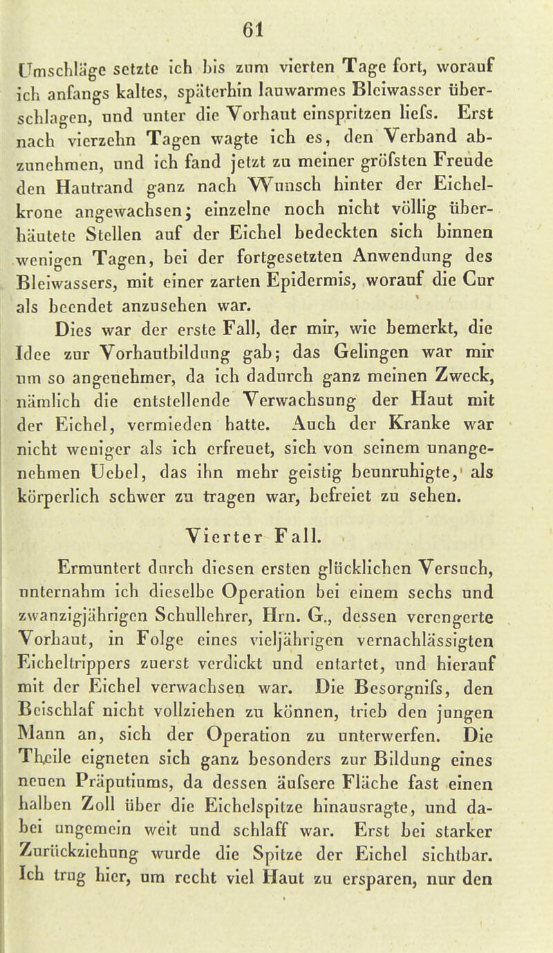 Umschläge setzte ich bis zum vierten Tage fort, worauf ich anfangs kaltes, späterhin lauwarmes Blciwasser über- schlagen, und unter die Vorhaut einspritzen liefs. Erst nach vierzehn Tagen wagte ich es, den Verband ab- zunehmen, und ich fand jetzt zu meiner gröfsten Freude den Hautrand ganz nach Wunsch hinter der Eichel- krone angewachsen; einzelne noch nicht völlig über- häutete Stellen auf der Eichel bedeckten sich binnen wenigen Tagen, bei der fortgesetzten Anwendung des Bleiwassers, mit einer zarten Epidermis, worauf die Cur als beendet anzusehen war. Dies war der erste Fall, der mir, wie bemerkt, die Idee zur Vorhautbildnng gab; das Gelingen war mir nm so angenehmer, da ich dadurch ganz meinen Zweck, nämlich die entstellende Verwachsung der Haut mit der Eichel, vermieden hatte. i\uch der Kranke war nicht weniger als ich erfreuet, sich von seinem unange- nehmen üebel, das ihn mehr geistig beunruhigte,' als körperlich schwer zu tragen war, befreiet zu sehen. Vierter Fall. . Ermuntert durch diesen ersten glücklichen Versuch, unternahm ich dieselbe Operation bei einem sechs und zwanzigjährigen Schullehrer, Hrn. G., dessen verengerte Vorhaut, in Folge eines vieljährigen vernachlässigten Eicheltrippers zuerst verdickt und entartet, und hierauf mit der Eichel verwachsen war. Die Besorgnifs, den Beischlaf nicht vollziehen zu können, trieb den jungen Mann an, sich der Operation zu unterwerfen. Die Th.eile eigneten sich ganz besonders zur Bildung eines neuen Präputiums, da dessen äufsere Fläche fast einen halben Zoll über die Eichelspitze hinausragte, und da- bei ungemein weit und schlaff war. Erst bei starker Zurückziehung wurde die Spitze der Eichel sichtbar. Ich trug hier, um recht viel Haut zu ersparen, nur den