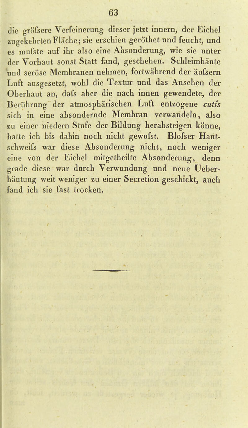 die grüfscre Vcrfcinornng dieser jetzt innern, der Eichel zugekehrten Flache; sie erschien geröthct und feucht, und es ninfste auf ihr also eine Absonderung, wie sie unter der Vorhaut sonst Statt fand, geschehen. Schleimhäute und seröse Membranen nehmen, fortwährend der äufsern Luft ausgesetzt, wohl die Textur und das Ansehen der Oberhaut an, dafs aber die nach innen gewendete, der Berührung der atmosphärischen Luft entzogene cutis sich in eine absondernde Membran verwandeln, also zu einer niedern Stufe der Bildung herabsteigen könne, hatte ich bis dahin noch nicht gewufst. Blofser Haut- schweifs war diese Absonderung nicht, noch weniger eine von der Eichel mitgetheilte Absonderung, denn grade diese war durch Verwundung und neue Ueber- häutung weit weniger zu einer Secretion geschickt, auch fand ich sie fast trocken.