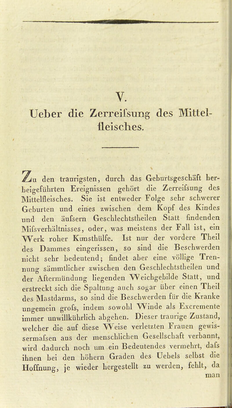 V. Ueber die Zerreifsung des Mittel- tleisches. 2iu den traurigsten, durcli das Geburtsgesctäft Ler- belgefiilirten Ereignissen gehört die Zerreifsung des Mittelfleisclies. Sie ist entweder Folge sehr schwerer Geburten und eines zwischen dem Kopf des Kindes und den äufsern Geschlechtstheilen Statt findenden Mifsverhältnisses, oder, was meistens der Fall ist, ein Werk roher Kunsthülfe. Ist nur der vordere Theil des Dammes eingerissen, so sind die Beschwerden nicht sehr bedeutend; findet aber eine völlige Tren- nung sämmtlicher zwischen den Geschlechtstheilen und der Aftermündung liegenden Weichgebilde Statt, und erstreckt sich die Spaltung auch sogar über einen Theil des Mastdarms, so sind die Beschwerden für die Kranke ungemein grofs, indem sowohl Winde als Excremente immer unwillkührlich abgehen. Dieser traurige Zustand, welcher die auf diese Weise verletzten Frauen gewis- sermafsen aus der menschlichen Gesellschaft verbannt, wird dadurch noch um ein Bedeutendes vermehrt, dafs ihnen bei den böhern Graden des üebels selbst die Hoffnung, je wieder hergestellt zu werden, fehlt, da man