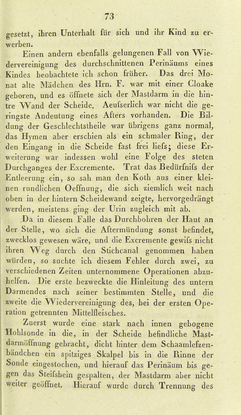 gesetzt, ihren Unterhalt für sich und ihr Kind zu er- werben. Einen andern ebenfalls gelungenen Fall von Wie- dervereinigung des durchschnittenen Perinäums eines Kindes beobachtete ich schon früher. Das drei Mo- nat alte Mädchen des Hrn. F. war mit einer Cloake geboren, und es öffnete sich der Mastdarm in die hin- tre Wand der Scheide. Aeufserlich war nicht die ge- ringste Andeutung eines Afters vorhanden. Die Bil- dung der Geschlechtstheile war übrigens ganz normal, das Hymen aber erschien als ein schmaler Bing, der den Eingang in die Scheide fast frei liefs; diese Er- weiterung war indessen wohl eine Folge des steten Durchganges der Excreraente. Trat das Bedürfnifs der Entleerung ein, so sah man den Koth aus einer klei- nen rundlichen Oeffnung, die sich ziemlich weit nach oben in der hintern Scheidewand zeigte, hervorgedrängt werden, meistens ging der Urin zugleich mit ab. Da in diesem Falle das Durchbohren der Haut an der Stelle, wo sich die Aftermündung sonst befindet, zwecklos gewesen wäre, und die Excremente gewifs nicht ihren Weg durch den Stichcanal genommen haben würden, so suchte ich diesem Fehler durch zwei, zu verschiedenen Zeiten unternommene Operationen abzu- helfen. Die erste bezweckte die Hinleitung des untern Darmendes nach seiner bestimmten Stelle, und die zweite die Wiedervereinigung des, bei der ersten Ope- ration getrennten Mittelfleisches. Zuerst wurde eine stark nach innen gebogene Hohlsonde in die, in der Scheide befindliche Mast- darmöffnung gebracht, dicht hinter dem Schaamlefzen- bändchen ein spitziges Skalpel bis in die Binne der Sonde eingestochen, und hierauf das Perinäum bis ge- gen das Steifsbein gespalten, der Mastdarm aber nicht weiter geöffnet. Hierauf wurde durch Trennung des