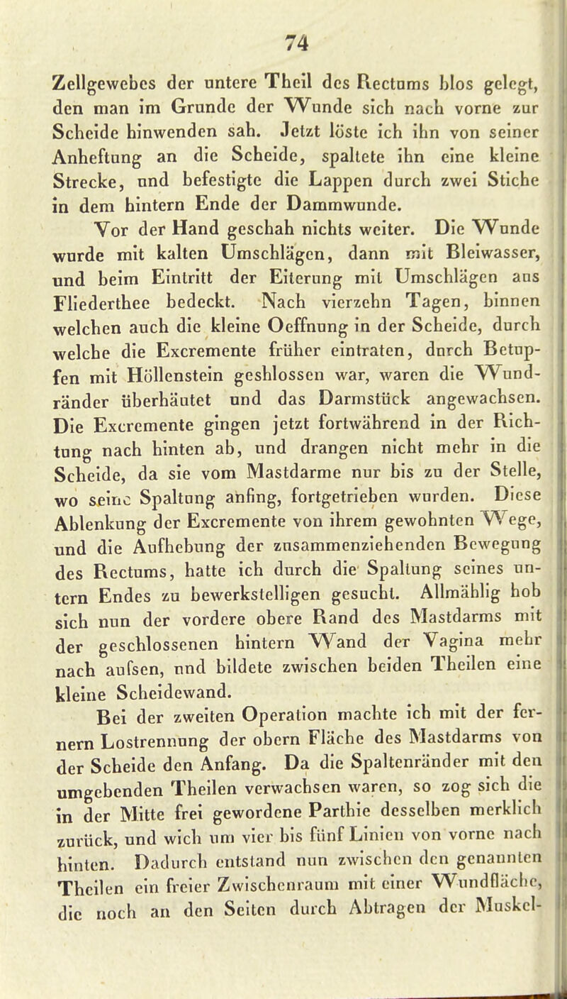 Zellgewebes der untere Theil des Rectnms blos gelegt, den man im Grunde der Wunde sich nach vorne zur Scheide hinwenden sah. Jetzt löste ich ihn von seiner Anheftung an die Scheide, spaltete ihn eine kleine Strecke, und befestigte die Lappen durch zwei Stiche in dem hintern Ende der Dammwunde. Vor der Hand geschah nichts weiter. Die Wunde wurde mit kalten Umschlägen, dann mit Bleiwasser, und beim Eintritt der Eiterung mit Umschlägen ans Fliederthee bedeckt. Nach vierzehn Tagen, binnen , welchen auch die kleine Oeffnung in der Scheide, durch | welche die Excremente früher eintraten, durch Betup- fen mit Höllenstein geshlosscn war, waren die W^und- ränder überhäutet und das Darmstück angewachsen. Die Excremente gingen jetzt fortwährend in der Rich- tung nach hinten ab, und drangen nicht mehr in die Scheide, da sie vom Mastdarme nur bis zu der Stelle, wo seine Spaltang anfing, fortgetrieben wurden. Diese Ablenkung der Excremente von ihrem gewohnten yVege, und die Aufhebung der zusammenziehenden Bewegung des Rectums, hatte ich durch die Spaltung seines un- tern Endes zu bewerkstelligen gesucht. Allmählig hob sich nun der vordere obere Rand des Mastdarms mit der geschlossenen hintern Wand der Vagina mehr nach aufsen, und bildete zwischen beiden Theilen eme kleine Scheidewand. Bei der zweiten Operation machte ich mit der fer- nem Lostrennung der obern Fläche des Mastdarms von der Scheide den Anfang. Da die Spaltenränder mit den umgebenden Theilen verwachsen waren, so zog sich die in der Mitte frei gewordene Parthie desselben merklich zurück, und wich um vier bis fünf Linien von vorne nach hinten. Dadurch entstand nun zwischen den genannten Theilen ein freier Zwischenraum mit einer Wundfläclic, die noch an den Selten durch Abtragen der Muskel-