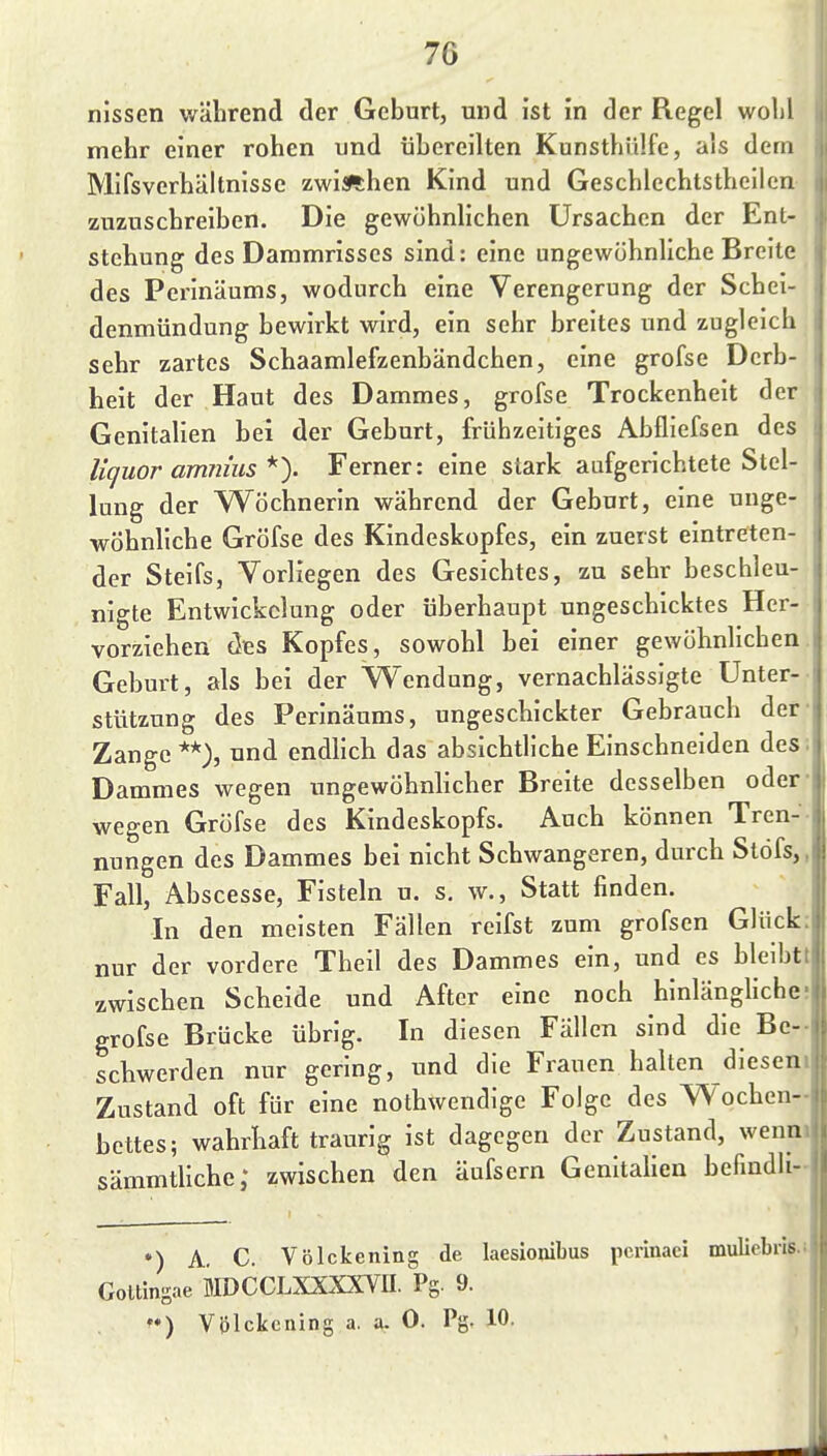 nissen während der Geburt, und ist in der Regel wolil mehr einer rohen und übereilten Kunsthiilfe, als dem Mifsverhältnisse zwischen Kind und Geschlechtstheilcn zuzuschreiben. Die gewöhnlichen Ursachen der Ent- stehung des Dammrisses sind: eine ungewöhnliche Breite des Perinäums, wodurch eine Verengerung der Schei- denmündung bewirkt wird, ein sehr breites und zugleich sehr zartes Schaamlefzenbändchen, eine grofse Derb- heit der Haut des Dammes, grofse Trockenheit der Genitalien bei der Geburt, frühzeitiges Abfliefsen des liquor amnius *y Ferner: eine stark aufgerichtete Stel- lung der Wöchnerin während der Geburt, eine unge- wöhnliche Gröfse des Kindeskopfes, ein zuerst eintreten- der Steifs, Vorliegen des Gesichtes, zu sehr beschleu- nigte Entwickclung oder überhaupt ungeschicktes Her- vorziehen des Kopfes, sowohl bei einer gewöhnlichen Geburt, als bei der Wendung, vernachlässigte Unter- stützung des Perinäums, ungeschickter Gebrauch der- Zange **), und endlich das absichtliche Einschneiden des; Dammes wegen ungewöhnlicher Breite desselben oder- wegen Gröfse des Kindeskopfs. Auch können Tren-- Hungen des Dammes bei nicht Schwangeren, durch Stöfs,, Fall, Abscesse, Fisteln u. s. w., Statt finden. In den meisten Fällen reifst zum grofsen Glück: nur der vordere Theil des Dammes ein, und es blelbtt zwischen Scheide und After eine noch hinlängliche; grofse Brücke übrig. In diesen Fällen sind die Be- schwerden nur gering, und die Frauen halten diesen» Zustand oft für eine nothwendige Folge des Wochen- bettes; wahrhaft traurig ist dagegen der Zustand, wenm sämmtliche; zwischen den äufsern Genitalien befmdli •) A. C. Völckening de laesionibus pcrinaci mulicbris.i Goltingae MDCCLXXXXVII. Pg. 9. Völckening a. a. 0. Pg. 10. ^