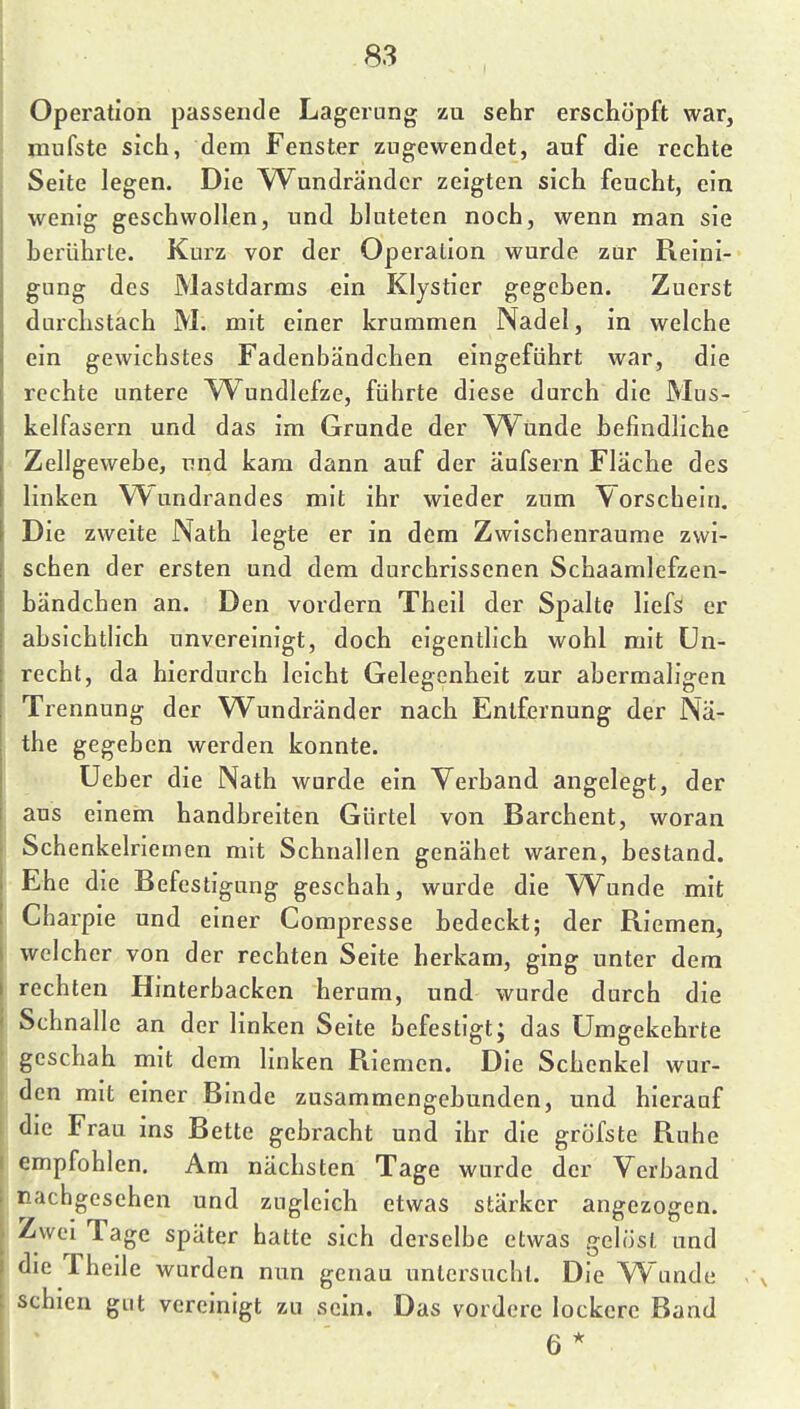 Operation passende Lagerung zu sehr erschöpft war, mnfste sich, dem Fenster zugewendet, auf die rechte Seite legen. Die W^undrändcr zeigten sich feucht, ein wenig geschwollen, und hluteten noch, wenn man sie herührte. Kurz vor der Operation wurde zur Reini- gung des Mastdarms ein Klystier gegehen. Zuerst durchstach M. mit einer krummen Nadel, in welche ein gewichstes Fadenbändchen eingeführt war, die rechte untere W^undlefze, führte diese durch die Mus- kelfasern und das im Grunde der W^unde hefindliche Zellgewebe, und kam dann auf der äufsern Fläche des linken Wundrandes mit ihr wieder zum Vorschein. Die zweite Nath legte er in dem Zwischenräume zwi- schen der ersten und dem durchrissenen Schaamlefzen- händchen an. Den vordem Theil der Spalte liefS er absichtlich unvereinigt, doch eigentlich wohl mit Un- recht, da hierdurch leicht Gelegenheit zur abermaligen Trennung der Wundränder nach Entfernung der Nä- the gegeben werden konnte. Ueber die Nath wurde ein Verband angelegt, der aus einem handbreiten Gürtel von Barchent, woran Schenkelriemen mit Schnallen genähet waren, bestand. Ehe die Befestigung geschah, wurde die Wunde mit Charpie und einer Compresse hedeckt; der Riemen, welcher von der rechten Seite herkam, ging unter dem rechten Hinterbacken herum, und wurde durch die Schnalle an der linken Seite befestigt; das Umgekehrte geschah mit dem linken Riemen. Die Schenkel wur- den mit einer Binde zusammengebunden, und hierauf die Frau ins Bette gebracht und ihr die gröfste Ruhe empfohlen. Am nächsten Tage wurde der Verband nachgesehen und zugleich etwas stärker angezogen. Zwei Tage später hatte sich derselbe etwas gelöst und die Theile wurden nun genau untersucht. Die Wunde schien gut vereinigt zu sein. Das vordere lockere Band 6*