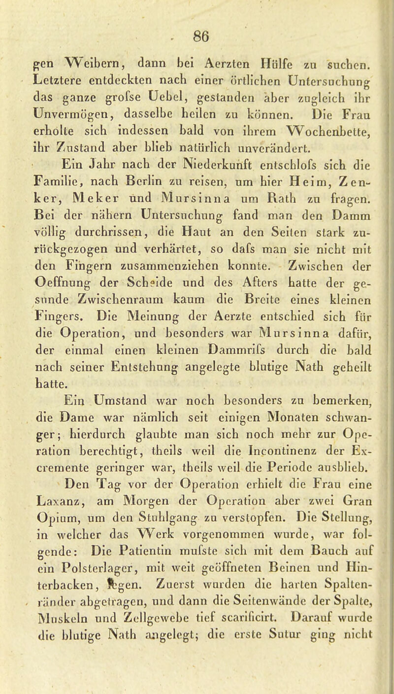 gen Weibern, dann bei Aerzten Hülfe zu suchen. Letztere entdeckten nach einer örtlichen Untersuchung das ganze grofse üebel, gestanden aber zugleich ihr Unvermögen, dasselbe heilen zu können. Die Frau erholte sich indessen bald von ihrem Wochenbette, ihr Zustand aber blieb natürlich unverändert. Ein Jahr nach der Niederkunft entschlofs sich die Familie, nach Berlin zu reisen, um hier Heim, Zen- ker, Meker und jMursinna um Rath zu fragen. Bei der nähern Untersuchung fand man den Damm völlig durchrissen, die Haut an den Seiten stark zu- rückgezogen und verhärtet, so dafs man sie nicht mit den Fingern zusammenziehen konnte. Zwischen der Oeffnung der Scheide und des Afters hatte der ge- sunde Zwischenraum kaum die Breite eines kleinen Fingers. Die Meinung der Aerzte entschied sich für die Operation, und hesonders war Mursinna dafür, der einmal einen kleinen Dammrifs durch die bald nach seiner Entstehung angelegte blutige Nath geheilt hatte. Ein Umstand war noch besonders zu bemerken, die Dame war nämlich seit einigen Monaten schwan- ger; hierdurch glaubte man sich noch mehr zur Ope- ration berechtigt, theils weil die Incontinenz der Ex- cremente geringer war, theils weil die Periode ausblieb. Den Tag vor der Operation erhielt die Frau eine Laxanz, am Morgen der Operation aber zwei Gran Opium, um den Stuhlgang zu verstopfen. Die Stellung, in welcher das ^^'^erk vorgenommen wurde, war fol- gende: Die Patientin mufste sich mit dem Bauch auf ein Polsterlager, mit weit geöffneten Beinen und Hin- terbacken, Ä^gen. Zuerst wurden die harten Spalten- ränder abgetragen, und dann die Seitenwände der Spalte, Muskeln und Zellgewebe tief scarificirt. Darauf wurde die blutige Nath angelegt; die erste Sutur ging nicht