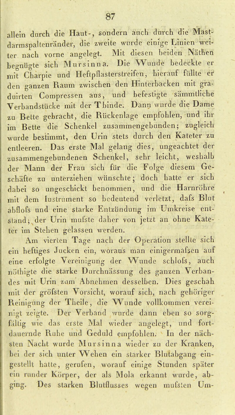 allein durch die Haut-, sondern anch darch die Mast- darmspaltenränder, die zweite wurde einige Linien wei- ter nach vorne angelegt. Mit diesen beiden Näthen begnügte sich Mnrsinna. Die Wände bedeckte er mit Charpie und Heftpflasterstreifen, hierauf füllte et den ganzen Raum zwischen den Hinterbacken mit gra- duirten Compressen aus, und befestigte sämmtliche Verbandstücke mit der Tbinde. Dann wurde die Dame zu Bette gebracht, die Rückenlage empfohlen, und ihr im Bette die Schenkel zusammengebunden; zugleich wurde bestimmt, den Urin stets durch den Kateter zu entleeren. Das erste Mal gelang dies, ungeachtet der zusammengebundenen Schenkel, sehr leicht, weshalb der Mann der Frau sich für die Folge diesem Ge- schäfte zu unterziehen wünschte; doch hatte er sich dabei so ungeschickt benommen, und die Harnröhre mit dem lustrument so bedeutend verletzt, dafs Blut abflofs und eine starke Entzündung im Umkreise ent- stand; der Urin mufste daher von jetzt an ohne Kate- ter im Stehen gelassen werden. Am vierten Tage nach der Operation stellte sich ein heftiges Jucken ein, woraus man cinigermafsen auf eine erfolgte Vereinigung der Wunde schlofs, auch nülhigte die starke Dnrchnässung des ganzen Verban- des mit Urin zum Abnehmen desselben. Dies geschah mit der gröfsten Vorsicht, worauf sich, nach gehöriger Reinigung der Theile, die Wunde vollkommen verei- nigt zeigte. Der Verband wurde dann ehen so sorg- fältig wie das erste Mal wieder angelegt, und fort- dauernde Ruhe und Geduld empfohlen. In der näch- sten Nacht wurde Mursinna wieder zu der Kranken, bei der sich unter Wehen ein starker Blutabgang ein- gestellt hatte, gerufen, worauf einige Stunden später ein runder Körper, der als Mola erkannt wurde, ab- ging. Des starken Blutflusses wegen mufslcn Um-