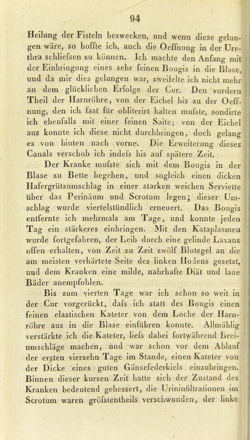 Heilung der Fisteln bezwecken, und wenn diese gelun- gen wäre, so hoffte ich, auch die Oeffnung in der Ure- thra schliefsen zu können. Ich machte den Anfang mit der Einbringung eines sehr feinen Bougis in die Blase, und da mir dies gelungen war, zweifelte ich nicht mehr an dem glücklichen Erfolge der Cur. Den vordem Theil der Harnröhre, von der Eichel bis zu der Oeff- nung, den ich fast für obliterirt halten mufste, sondirte ich ebenfalls mit einer feinen Saite; von der Eichel aus konnte ich diese nicht durchbringen, doch gelang es von hinten nach vorne. Die Erweiterung dieses Canals verschob ich indefs bis auf spätere Zeit. Der Kranke mufste sich mit dem Bougis in der Blase zu Bette begeben, und sogleich einen dicken Hafergrützumschlag in einer starken weichen Serviette über das Perinäum und Scrotum legen; dieser Um- schlag wurde viertelstündlich erneuert. Das Bougis entfernte ich mehrmals am Tage, und konnte jeden Tag ein stärkeres einbringen. Mit den Kataplasmeu wurde fortgefahren, der Leib durch eine gelinde Laxanz offen erhalten, von Zelt zu Zelt zwölf Blutegel an die am meisten verhärtete Seite des linken Hodens gesetzt, und dem Kranken eine milde, nahrhafte Diät und laue Bäder anempfohlen. Bis zum vierten Tage war ich schon so weit in der Cur vorgerückt, dafs ich statt des Bougis einen feinen elastischen Kateter von dem Loche der Harn- röhre aus in die Blase einführen konnte. Allmählig verstärkte ich die Kateter, llefs dabei fortwährend Brei- umschläge machen, und war schon vor dem Ablauf der ersten vierzehn Tage im Stande, einen Kateter von der Dicke eines guten Gänsefederkiels einzubringen. Binnen dieser kurzen Zeit hatte sich der Zustand des Kranken bedeutend gebessert, die Urlnlnlillrallonen Im Scrotum waren gröfslenlhells verschwunden, der linke