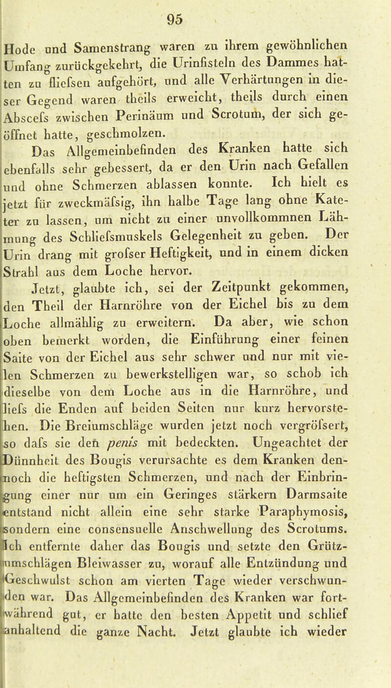 Hode und Samenstrang waren zu ihrem gewöhnlichen Umfang zurückgekehrt, die Urinfistcln des Dammes hat- ten zu flicfseu aufgehört, und alle Verhärtungen in die- ser Gegend waren theils erweicht, thells durch einen Abscefs zwischen Perinäum und Scrotum, der sich ge- öffnet hatte, geschmolzen. Das Allgemeinbefinden des Kranken hatte sich ebenfalls sehr gebessert, da er den Urin nach Gefallen und ohne Schmerzen ablassen konnte. Ich hielt es i^tzt für zweckmäfsig, ihn halbe Tage lang ohne Kate- ter zu lassen, um nicht zu einer unvollkommnen Läh- mung des Schliefsmuskels Gelegenheit zu geben. Der Urin drang mit grofser Heftigkeit, und in einem dicken Strahl aus dem Loche hervor. Jetzt, glaubte ich, sei der Zeitpunkt gekommen, den Theil der Harnröhre von der Eichel bis zu dem Loche allmählig zu erweitern. Da aber, wie schon oben bemerkt worden, die Einführung einer feinen Saite von der Eichel aus sehr schwer uud nur mit vie- ilen Schmerzen zu bewerkstelligen war, so schob ich dieselbe von dem Loche aus in die Harnröhre, und ]iefs die Enden auf beiden Seiten nur kurz hervorste- !hen. Die Breiumschläge wurden jetzt noch vergrölsert, iso dafs sie den penis mit bedeckten. Ungeachtet der Dünnheit des Bougis verursachte es dem Kranken den- noch die heftigsten Schmerzen, und nach der Einbrin- gung einer nur um ein Geringes stärkern Darmsaite entstand nicht allein eine sehr starke Paraphymosis, sondern eine consensuelle Anschwellung des Scrotums. Ich entfernte daher das Bougis und setzte den Grütz- umschlägen Bleiwasser zu, worauf alle Entzündung und Geschwulst schon am vierten Tage wieder verschwun- den war. Das Allgemeinbefinden des Kranken war fort- während gut, er hatte den besten Appetit und schlief ianhaltcnd die ganze Nacht. Jetzt glaubte ich wieder