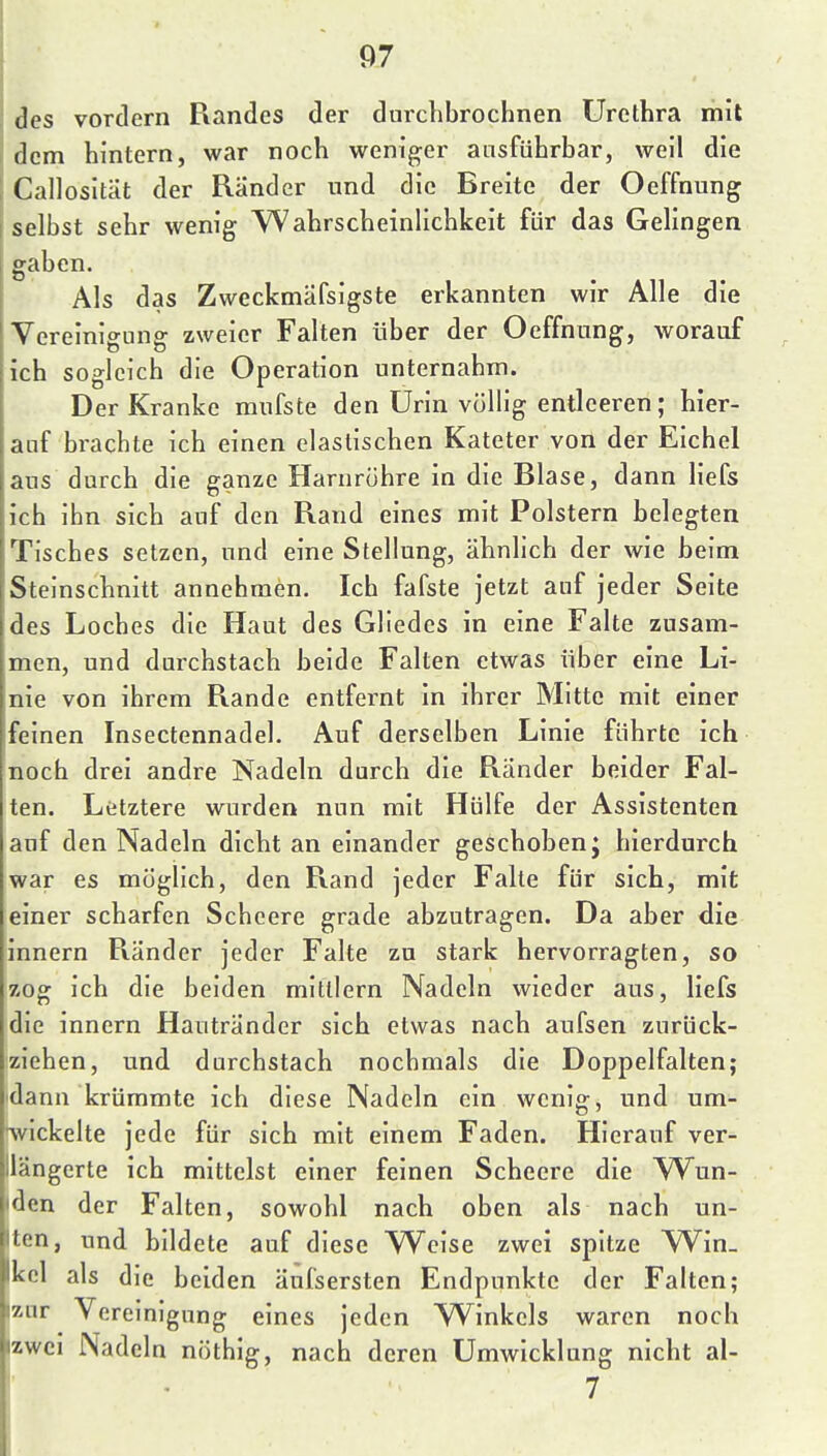 ! des vordem Piandes der durclibrochnen Urethra mit dem hintern, war noch weniger ausführbar, weil die Callosität der Ränder und die Breite der Oeffnung selbst sehr wenig Wahrscheinlichkeit für das Gelingen gaben. Als das Zweckmäfsigste erkannten wir Alle die Vereinigung zweier Falten über der Oeffnung, worauf ich sogleich die Operation unternahm. Der Kranke mufste den Urin völlig entleeren; hier- auf brachte ich einen elastischen Kateter von der Eichel aus durch die ganze Harnröhre in die Blase, dann liefs ich ihn sich auf den Rand eines mit Polstern belegten Tisches setzen, und eine Stellung, ähnlich der wie beim Steinschnitt annehmen. Ich fafste jetzt auf jeder Seite des Loches die Haut des Gliedes in eine Falte zusam- men, und durchstach beide Falten etwas über eine Li- nie von ihrem Rande entfernt in ihrer Mitte mit einer feinen Insectennadel. Auf derselben Linie führte ich noch drei andre Nadeln durch die Ränder beider Fal- ten. Letztere wurden nun mit Hülfe der Assistenten auf den Nadeln dicht an einander geschoben j hierdurch war es möglich, den Rand jeder Falte für sich, mit einer scharfen Schcere grade abzutragen. Da aber die innern Ränder jeder Falte zu stark hervorragten, so zog ich die beiden mittlem Nadeln wieder aus, liefs die innern Hautränder sich etwas nach aufsen zurück- ziehen, und durchstach nochmals die Doppelfalten; dann krümmte ich diese Nadeln ein wenig, und um- '^vickelte jede für sich mit einem Faden. Hierauf ver- längerte ich mittelst einer feinen Scheere die Wun- den der Falten, sowohl nach oben als nach un- ten, und bildete auf diese W^cise zwei spitze W^in_ kcl als die beiden äufsersten Endpunkte der Falten; izur Vereinigung eines jeden Winkels waren noch izwci Nadeln nöthig, nach deren Umwicklung nicht al-